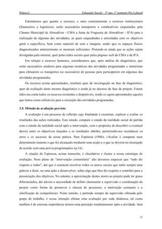 Prática I Educação Social – 3º ano, 1º semestre Pós Laboral
21
Entendemos que quanto a recursos, e mais concretamente a recursos institucionais
(financeiros e logísticos), serão necessários transportes e combustíveis (suportados pela
Câmara Municipal de Almodôvar - CMA e Junta de Freguesia de Almodôvar - JFA) para a
realização de algumas das atividades, as quais enquadradas e articuladas com os objetivos
geral e específicos, bem como material de som e imagem, sendo que os espaços físicos
diagnosticados anteriormente se mostram suficientes. Pretende-se ainda que as ações sejam
divulgadas pela internet, quer pelas redes sociais quer pelas páginas web da CMA e da JFA.
Em relação a recursos humanos, consideramos que, após análise do diagnóstico, que
serão necessários oradores para algumas temáticas das atividades programadas e motoristas
para efetuarem os transportes (se necessário) de pessoas para participarem em algumas das
atividades programadas.
Os recursos acima apresentados, resultam quer da investigação na fase de diagnóstico,
quer da avaliação deste mesmo diagnóstico e ainda já no decurso da fase de projeto. Foram
tidos em conta todos os recursos existentes e disponíveis, sendo os agora apresentados aqueles
que temos como utilizáveis para a execução das atividades programadas.
3.5. Método de avaliação previsto
A avaliação é um processo de reflexão cuja finalidade é examinar, explicar e avaliar os
resultados das ações realizadas. Este estudo, compara o estado da realidade social de partida
com o estado da realidade social após a intervenção, com o propósito de descobrir o eventual
desvio entre os objectivos traçados e os resultados obtidos, permitindo-nos reconhecer os
erros e os sucessos da nossa prática. Para Espinoza (1986), «Avaliar é comparar num
determinado instante o que foi alcançado mediante uma acção e o que se deveria ter alcançado
de acordo com uma prévia programação» (p.14).
A citação de Espinoza, acima transcrita, é elucidativa e ilustra a nossa estratégia de
avaliação. Num plano de “intervenção comunitária” não devemos esquecer que “tudo diz
respeito a todos”, daí que é essencial envolver todos os atores sociais que terão sempre uma
palavra a dizer, ou uma ação a desenvolver, sobre algo que lhes diz respeito e contribui para a
prossecução dos objetivos. No entanto, a aproximação destes atores ao projeto pode ter graus
diferenciados, daí advém a necessidade de definir claramente a supervisão e coordenação do
projeto como forma de promover a clareza de processos, a motivação constante e a
clarificação de competências. Neste sentido, e partindo sempre da supervisão efetuada pelo
grupo de trabalho, é nossa intenção efetuar uma avaliação por cada dinâmica, tal como
também é de extrema importância termos uma perceção imediatamente após a atividade. Sem
 
