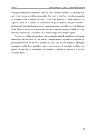 Prática I Educação Social – 3º ano, 1º semestre Pós Laboral
22
avaliação sistemática das tarefas não é possível “ler” o trabalho realizado, não sendo possível
agir retroativamente nem reformular as ações. Só é possível estabelecer estratégias adequadas
se se puder avaliar o trabalho realizado. Correu como planeado? A nossa expetativa foi
superada? Qual foi o feedback da comunidade? O que se poderia fazer para melhorar a
performance? Estas são algumas questões a que procuraremos responder após cada dinâmica.
Desta forma, conseguiremos ajustar nas atividades seguintes algumas imperfeições que
tenhamos diagnosticado e reconvertê-las de molde a atingir o nosso objetivo geral.
Propomo-nos realizar uma avaliação interna a qual compreende avaliadores internos que,
como refere Serrano (2008), «(…) é levada a cabo por pessoas implicadas no programa que
possam proporcionar um feedback continuo, de modo que possam integrar as adaptações
necessárias» (p.89). Estes avaliadores são os que pertencem à instituição acolhedora do
projeto, os parceiros, a comunidade, nós próprios executores do projeto e o docente,
orientador da UC.
 
