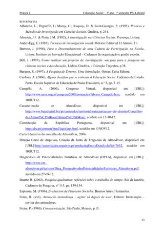 Prática I Educação Social – 3º ano, 1º semestre Pós Laboral
23
REFERÊNCIAS
Albarello, L.; Digneffe, J.; Maroy, C.; Ruquoy, D. & Saint-Georges, P. (1995), Práticas e
Métodos de Investigação em Ciências Sociais. Gradiva, p. 244.
Almeida, J.F. & Pinto, J.M. (1982), A Investigação nas Ciências Sociais. Presença, Lisboa;
Ander-Egg, E. (1987), Técnicas de investigación social. México: Editorial El Ateneo. 21.
Barroso, J. (1998), Para o Desenvolvimento de uma Cultura de Participação na Escola.
Lisboa. Instituto de Inovação Educacional – Cadernos de organização e gestão escolar.
Bell, J. (1997), Como realizar um projecto de, investigação: um guia para a pesquisa em
ciências sociais e da educação, Lisboa, Gradiva, - Colecção Trajectos, p.38.
Burgess, R. (1997), A Pesquisa de Terreno. Uma Introdução. Oeiras: Celta Editora.
Cardoso, A. (2006), Alguns desafios que se colocam à Educação Social. Cadernos de Estudo.
Porto, Escola Superior de Educação de Paula Frassinetti, n.º 3, pp. 7-15.
Campêlo, A. (2000), Congreso Virtual, disponível em [URL]:
http://www.naya.org.ar/congreso2000/ponencias/Alvaro_Campelo.htm, acedido em
10OUT12.
Caracterização de Almodôvar, disponível em [URL]:
http://www.bejadigital.biz/pt/conteudos/territorial/caracterizacao+do+distrito/Concelho+
de+Almod%C3%B4var/Almod%C3%B4var/, acedido em 12-10-12.
Constituição da República Portuguesa, disponível em [URL]:
http://dre.pt/comum/html/legis/crp.html, acedido em 13NOV12.
Carta Educativa do concelho de Almodôvar, 2006.
Direção Geral de Arquivos, Criação da Junta de Freguesia de Almodôvar, disponível em
[URL]:http://autoridades.arquivos.pt/producingEntityDetails.do?id=7632, acedido em
10OUT12.
Diagnóstico de Potencialidades Turísticas de Almodôvar (DPTA), disponível em [URL]:
http://www.cm-
almodovar.pt/turismo/Diag_ProspectivodasPotencialidadesTuristicas_Almodovar.pdf,
acedido em 27-09-12.
Duarte, R. (2002), Pesquisa qualitativa: reflexões sobre o trabalho de campo. Rio de Janeiro,
Cadernos de Pesquisa, nº 115, pp. 139-154.
Espinoza, M. (1986), Evaluácion de Proyectos Sociales. Buenos Aires: Humanitas.
Fonte, R. (s/d.), Animação instantânea – agitar só depois de usar, Editora: Intervenção –
revista dos animadores.
Freire, P. (1980), Conscientização. São Paulo, Moraes, p.15.
 