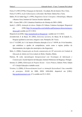 Prática I Educação Social – 3º ano, 1º semestre Pós Laboral
24
Freire, P. (1983 [1970]), Pedagogia do Oprimido. 12a edição, Rio de Janeiro: Paz e Terra.
Freire, P. (1987), Acção Cultural para a Liberdade. São Paulo: Editora Paz e Terra.
Idañez, M. & Ander-Egg, E. (1999), Diagnóstico Social. Conceptos e Metodología, Albacete
e Buenos Aires, Instituto de Ciencias Sociales Aplicadas.
INE – Censos 2001 e 2011 (Anuários Estatísticos do Alentejo de 2003 e 2009).
Jacob, L. (2007), Animação de idosos. Edição nº4. Editora: Cadernos Socialgest. Disponível
em [URL]:http://br.monografias.com/trabalhos-pdf/animacao-idosos/animacao-
idosos.pdf, acedido em 25/11/2012.
Disponível em [URL]: http://juntaalmodovar.blogspot.pt/ acedido em 11/11/2012.
Jovchelovitch, S. & Bauer, M. (2002), Entrevista narrativa, In: Bauer, M. & Gaskell, G.,
Pesquisa qualitativa com texto, imagem e som. Petrópolis, RJ: Vozes.
Lei n.º 5-A/2002, de 11 de Janeiro (Primeira alteração à Lei n.º 169/99, de 18 de Setembro,
que estabelece o quadro de competências, assim como o regime jurídico de
funcionamento, dos órgãos dos municípios e das freguesias);
Melo, A. (2006), Comunicação em Sessão comemorativa do 30º aniversário da Unidade de
Educação de Adultos da Universidade do Minho. Outubro, Minho.
Patrício, M. (s/d), Aprendizagem Intergeracional com Tecnologias de Informação e
Comunicação. Escola Superior de Educação, Instituto Politécnico de Bragança. Portugal.
Serrano, G. (2008), Elaboração de Projetos Sociais – Casos Práticos, Editora: Porto. Edição
nº7. Coleção Educação e trabalho social.
Viveiros, A. (2008), O Desenvolvimento Local e a Animação Sociocultural. Uma comunhão
de princípios. JULIO de 2008; ISNN 1698-4044, disponível em [URL]:
http:quadernsanimacio.net, nº 8, acedido em 25-11-2012.
 