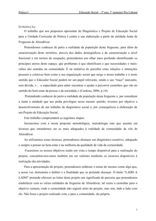 Prática I Educação Social – 3º ano, 1º semestre Pós Laboral
1
INTRODUÇÃO
O trabalho que nos propomos apresentar de Diagnóstico e Projeto de Educação Social
para a Unidade Curricular de Prática I centra a sua elaboração a partir da entidade Junta de
Freguesia de Almodôvar.
Pretendemos conhecer de perto a realidade da população desta freguesia, para além da
caracterização deste território, através dos dados demográficos e da caracterização a nível
funcional e em termos de ocupação, pretendemos um olhar mais profundo identificando os
principais atores deste espaço, que problemas é que identificam e que necessidades e mais-
valias são sentidas na comunidade. É na tentativa de perceber estas relações e interações
pessoais e coletivas bem como a sua organização social que surge o nosso trabalho e é neste
sentido que o Educador Social poderá ter um papel relevante, sendo o seu “traço” marcante,
sem dúvida, «… a capacidade para saber encontrar e ajudar a percorrer caminhos que vão no
sentido do bem-estar da pessoa e da sociedade.» (Cardoso, 2006, p.14).
Pretendendo conhecer de perto a realidade da população desta freguesia e, por considerar
a Junta a entidade que nos podia privilegiar nesse mesmo sentido, tivemos por objetivo o
desenvolvimento de um trabalho de diagnóstico social e, por consequência a elaboração de
um Projeto de Educação Social.
Este trabalho compreenderá as seguintes etapas:
Iniciaremos com a nossa proposta metodológica, metodologia esta que assenta em
técnicas que entendemos ser as mais adequadas à realidade da comunidade da vila de
Almodôvar.
Ao utilizarmos essas técnicas, pretendemos alcançar um diagnóstico assertivo, adequado
e sempre a pensar no bem-estar e na melhoria da qualidade de vida da comunidade.
Focaremos os nossos objetivos tendo em vista o tempo disponível para a realização do
projeto, concentrar-nos-emos também em ser realistas mediante os recursos disponíveis à
realização das atividades.
Para a apresentação do projeto, pretendemos enfatizar o nome do mesmo como algo que,
a nosso ver, demonstra o âmbito e a finalidade que se pretende alcançar. O título “LADO A
LADO” pretende oferecer ao leitor deste projeto um significado de parceria que pretendemos
estabelecer com as várias entidades da freguesia de Almodôvar, tal como o caminhar para o
objetivo comum, onde a comunidade não seguirá atrás do projeto, mas sim, lado a lado com
ele. Não fosse o projeto realizado com, e para a comunidade, ela própria.
 