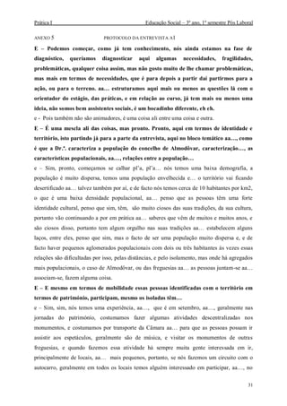 Prática I Educação Social – 3º ano, 1º semestre Pós Laboral
31
ANEXO 5 PROTOCOLO DA ENTREVISTA A1
E – Podemos começar, como já tem conhecimento, nós ainda estamos na fase de
diagnóstico, queríamos diagnosticar aqui algumas necessidades, fragilidades,
problemáticas, qualquer coisa assim, mas não gosto muito de lhe chamar problemáticas,
mas mais em termos de necessidades, que é para depois a partir daí partirmos para a
ação, ou para o terreno. aa… estruturamos aqui mais ou menos as questões lá com o
orientador do estágio, das práticas, e em relação ao curso, já tem mais ou menos uma
ideia, não somos bem assistentes sociais, é um bocadinho diferente, eh eh.
e - Pois também não são animadores, é uma coisa ali entre uma coisa e outra.
E – É uma mescla ali das coisas, mas pronto. Pronto, aqui em termos de identidade e
território, isto partindo já para a parte da entrevista, aqui no bloco temático aa…, como
é que a Dr.ª. caracteriza a população do concelho de Almodôvar, caracterização…, as
características populacionais, aa…, relações entre a população…
e – Sim, pronto, começamos se calhar pl’a, pl’a… nós temos uma baixa demografia, a
população é muito dispersa, temos uma população envelhecida e… o território vai ficando
desertificado aa… talvez também por aí, e de facto nós temos cerca de 10 habitantes por km2,
o que é uma baixa densidade populacional, aa… penso que as pessoas têm uma forte
identidade cultural, penso que sim, têm, são muito ciosos das suas tradições, da sua cultura,
portanto vão continuando a por em prática aa… saberes que vêm de muitos e muitos anos, e
são ciosos disso, portanto tem algum orgulho nas suas tradições aa… estabelecem alguns
laços, entre eles, penso que sim, mas o facto de ser uma população muito dispersa e, e de
facto haver pequenos aglomerados populacionais com dois ou três habitantes às vezes essas
relações são dificultadas por isso, pelas distâncias, e pelo isolamento, mas onde há agregados
mais populacionais, o caso de Almodôvar, ou das freguesias aa… as pessoas juntam-se aa…
associam-se, fazem alguma coisa.
E – E mesmo em termos de mobilidade essas pessoas identificadas com o território em
termos de património, participam, mesmo os isoladas têm…
e – Sim, sim, nós temos uma experiência, aa…, que é em setembro, aa…, geralmente nas
jornadas do património, costumamos fazer algumas atividades descentralizadas nos
monumentos, e costumamos por transporte da Câmara aa… para que as pessoas possam ir
assistir aos espetáculos, geralmente são de música, e visitar os monumentos de outras
freguesias, e quando fazemos essa atividade há sempre muita gente interessada em ir,
principalmente de locais, aa… mais pequenos, portanto, se nós fazemos um circuito com o
autocarro, geralmente em todos os locais temos alguém interessado em participar, aa…, no
 