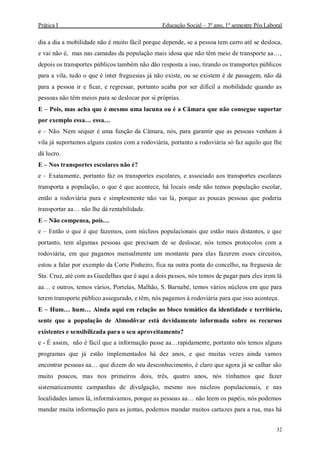 Prática I Educação Social – 3º ano, 1º semestre Pós Laboral
32
dia a dia a mobilidade não é muito fácil porque depende, se a pessoa tem carro até se desloca,
e vai não é, mas nas camadas da população mais idosa que não têm meio de transporte aa…,
depois os transportes públicos também não dão resposta a isso, tirando os transportes públicos
para a vila, tudo o que é inter freguesias já não existe, ou se existem é de passagem, não dá
para a pessoa ir e ficar, e regressar, portanto acaba por ser difícil a mobilidade quando as
pessoas não têm meios para se deslocar por si próprias.
E – Pois, mas acha que é mesmo uma lacuna ou é a Câmara que não consegue suportar
por exemplo essa… essa…
e – Não. Nem sequer é uma função da Câmara, nós, para garantir que as pessoas venham à
vila já suportamos alguns custos com a rodoviária, portanto a rodoviária só faz aquilo que lhe
dá lucro.
E – Nos transportes escolares não é?
e – Exatamente, portanto faz os transportes escolares, e associado aos transportes escolares
transporta a população, o que é que acontece, há locais onde não temos população escolar,
então a rodoviária pura e simplesmente não vai lá, porque as poucas pessoas que poderia
transportar aa… não lhe dá rentabilidade.
E – Não compensa, pois…
e – Então o que é que fazemos, com núcleos populacionais que estão mais distantes, e que
portanto, tem algumas pessoas que precisam de se deslocar, nós temos protocolos com a
rodoviária, em que pagamos mensalmente um montante para elas fazerem esses circuitos,
estou a falar por exemplo da Corte Pinheiro, fica na outra ponta do concelho, na freguesia de
Sta. Cruz, até com as Guedelhas que é aqui a dois passos, nós temos de pagar para eles irem lá
aa… e outros, temos vários, Portelas, Malhão, S. Barnabé, temos vários núcleos em que para
terem transporte público assegurado, e têm, nós pagamos à rodoviária para que isso aconteça.
E – Hum… hum… Ainda aqui em relação ao bloco temático da identidade e território,
sente que a população de Almodôvar está devidamente informada sobre os recursos
existentes e sensibilizada para o seu aproveitamento?
e - É assim, não é fácil que a informação passe aa…rapidamente, portanto nós temos alguns
programas que já estão implementados há dez anos, e que muitas vezes ainda vamos
encontrar pessoas aa… que dizem do seu desconhecimento, é claro que agora já se calhar são
muito poucos, mas nos primeiros dois, três, quatro anos, nós tínhamos que fazer
sistematicamente campanhas de divulgação, mesmo nos núcleos populacionais, e nas
localidades íamos lá, informávamos, porque as pessoas aa… não leem os papéis, nós podemos
mandar muita informação para as juntas, podemos mandar muitos cartazes para a rua, mas há
 