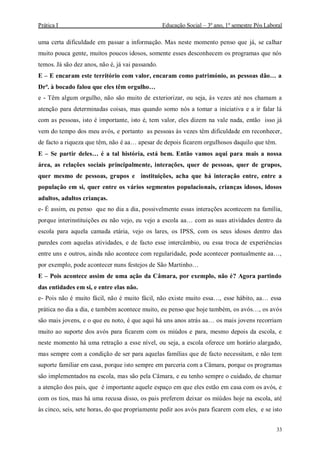 Prática I Educação Social – 3º ano, 1º semestre Pós Laboral
33
uma certa dificuldade em passar a informação. Mas neste momento penso que já, se calhar
muito pouca gente, muitos poucos idosos, somente esses desconhecem os programas que nós
temos. Já são dez anos, não é, já vai passando.
E – E encaram este território com valor, encaram como património, as pessoas dão… a
Drª. à bocado falou que eles têm orgulho…
e - Têm algum orgulho, não são muito de exteriorizar, ou seja, às vezes até nos chamam a
atenção para determinadas coisas, mas quando somo nós a tomar a iniciativa e a ir falar lá
com as pessoas, isto é importante, isto é, tem valor, eles dizem na vale nada, então isso já
vem do tempo dos meu avós, e portanto as pessoas às vezes têm dificuldade em reconhecer,
de facto a riqueza que têm, não é aa… apesar de depois ficarem orgulhosos daquilo que têm.
E – Se partir deles… é a tal história, está bem. Então vamos aqui para mais a nossa
área, as relações sociais principalmente, interações, quer de pessoas, quer de grupos,
quer mesmo de pessoas, grupos e instituições, acha que há interação entre, entre a
população em si, quer entre os vários segmentos populacionais, crianças idosos, idosos
adultos, adultos crianças.
e- É assim, eu penso que no dia a dia, possivelmente essas interações acontecem na família,
porque interinstituições eu não vejo, eu vejo a escola aa… com as suas atividades dentro da
escola para aquela camada etária, vejo os lares, os IPSS, com os seus idosos dentro das
paredes com aquelas atividades, e de facto esse intercâmbio, ou essa troca de experiências
entre uns e outros, ainda não acontece com regularidade, pode acontecer pontualmente aa…,
por exemplo, pode acontecer nuns festejos de São Martinho…
E – Pois acontece assim de uma ação da Câmara, por exemplo, não é? Agora partindo
das entidades em si, e entre elas não.
e- Pois não é muito fácil, não é muito fácil, não existe muito essa…, esse hábito, aa… essa
prática no dia a dia, e também acontece muito, eu penso que hoje também, os avós…, os avós
são mais jovens, e o que eu noto, é que aqui há uns anos atrás aa… os mais jovens recorriam
muito ao suporte dos avós para ficarem com os miúdos e para, mesmo depois da escola, e
neste momento há uma retração a esse nível, ou seja, a escola oferece um horário alargado,
mas sempre com a condição de ser para aquelas famílias que de facto necessitam, e não tem
suporte familiar em casa, porque isto sempre em parceria com a Câmara, porque os programas
são implementados na escola, mas são pela Câmara, e eu tenho sempre o cuidado, de chamar
a atenção dos pais, que é importante aquele espaço em que eles estão em casa com os avós, e
com os tios, mas há uma recusa disso, os pais preferem deixar os miúdos hoje na escola, até
às cinco, seis, sete horas, do que propriamente pedir aos avós para ficarem com eles, e se isto
 