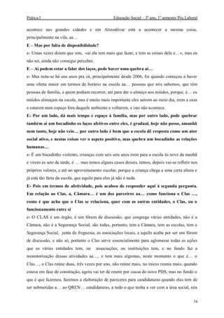Prática I Educação Social – 3º ano, 1º semestre Pós Laboral
34
acontece nas grandes cidades e em Almodôvar está a acontecer a mesma coisa,
principalmente na vila, aa…
E – Mas por falta de disponibilidade?
e- Umas vezes dizem que sim, «ai ela tem mais que fazer, e tem as coisas dela e…», mas eu
não sei, ainda não consegui perceber.
E – Aí podem estar a falar dos laços, pode haver uma quebra aí…
e- Mas nota-se há uns anos pra cá, principalmente desde 2006, foi quando começou a haver
uma oferta maior em termos de horário na escola aa… pessoas que nós sabemos, que têm
pessoas de família, a quem podiam recorrer, até para dar o almoço aos miúdos, porque, é… os
miúdos almoçam na escola, mas é muito mais importante eles saírem ao meio dia, irem a casa
e estarem num espaço fora daquele ambiente e voltarem, e isto não acontece.
E- Por um lado, dá mais tempo e espaço à família, mas por outro lado, pode quebrar
também aí um bocadinho os laços afetivos entre eles, é gradual, hoje não posso, amanhã
nem tanto, hoje não veio… por outro lado é bom que a escola dê resposta como um ator
social ativo, e nestas coisas ver o aspeto positivo, mas quebra um bocadinho as relações
humanas…
e- É um bocadinho violento, crianças com seis sete anos irem para a escola às nove da manhã
e virem as sete da tarde, é … mas temos alguns casos desses, temos, depois vai-se refletir nos
próprios valores, e até no aproveitamento escolar, porque a criança chega a uma certa altura e
já está tão farta da escola, que aquilo para eles já não é nada.
E- Pois em termos de afetividade, pois acabou de responder aqui à segunda pergunta.
Em relação ao Clas, a, Câmara… é um dos parceiros aa… como funciona o Clas …,
como é que acha que o Clas se relaciona, quer com as outras entidades, o Clas, ou o
funcionamento entre si
e- O CLAS é um órgão, é um fórum de discussão, que congrega várias entidades, não é a
Câmara, não é a Segurança Social, são todas, portanto, tem a Câmara, tem as escolas, tem a
Segurança Social, junta de freguesia, as associações locais, e aquilo acaba por ser um fórum
de discussão, e não só, portanto o Clas serve essencialmente para aglomerar todas as ações
que as várias entidades tem, ou associações, ou instituições tem, e no fundo faz a
monotorização dessas atividades aa…, e tem mais algumas, neste momento o que é… o
Clas…, o Clas reúne duas, três vezes por ano, não reúne mais, no inicio reunia mais, quando
estava em fase de construção, agora vai ter de reunir por causa do novo PDS, mas no fundo o
que é que fazemos, fazemos a elaboração de pareceres para candidaturas quando elas tem de
ser submetidas a… ao QREN… candidaturas, a tudo o que tenha a ver com a área social, nós
 