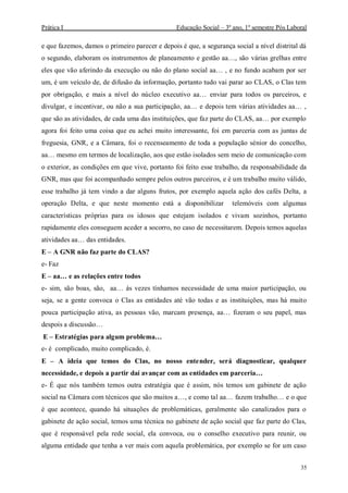 Prática I Educação Social – 3º ano, 1º semestre Pós Laboral
35
e que fazemos, damos o primeiro parecer e depois é que, a segurança social a nível distrital dá
o segundo, elaboram os instrumentos de planeamento e gestão aa…, são várias grelhas entre
eles que vão aferindo da execução ou não do plano social aa… , e no fundo acabam por ser
um, é um veículo de, de difusão da informação, portanto tudo vai parar ao CLAS, o Clas tem
por obrigação, e mais a nível do núcleo executivo aa… enviar para todos os parceiros, e
divulgar, e incentivar, ou não a sua participação, aa… e depois tem várias atividades aa… ,
que são as atividades, de cada uma das instituições, que faz parte do CLAS, aa… por exemplo
agora foi feito uma coisa que eu achei muito interessante, foi em parceria com as juntas de
freguesia, GNR, e a Câmara, foi o recenseamento de toda a população sénior do concelho,
aa… mesmo em termos de localização, aos que estão isolados sem meio de comunicação com
o exterior, as condições em que vive, portanto foi feito esse trabalho, da responsabilidade da
GNR, mas que foi acompanhado sempre pelos outros parceiros, e é um trabalho muito válido,
esse trabalho já tem vindo a dar alguns frutos, por exemplo aquela ação dos cafés Delta, a
operação Delta, e que neste momento está a disponibilizar telemóveis com algumas
características próprias para os idosos que estejam isolados e vivam sozinhos, portanto
rapidamente eles conseguem aceder a socorro, no caso de necessitarem. Depois temos aquelas
atividades aa… das entidades.
E – A GNR não faz parte do CLAS?
e- Faz
E – aa… e as relações entre todos
e- sim, são boas, são, aa… ás vezes tínhamos necessidade de uma maior participação, ou
seja, se a gente convoca o Clas as entidades até vão todas e as instituições, mas há muito
pouca participação ativa, as pessoas vão, marcam presença, aa… fizeram o seu papel, mas
despois a discussão…
E – Estratégias para algum problema…
e- é complicado, muito complicado, é.
E – A ideia que temos do Clas, no nosso entender, será diagnosticar, qualquer
necessidade, e depois a partir daí avançar com as entidades em parceria…
e- É que nós também temos outra estratégia que é assim, nós temos um gabinete de ação
social na Câmara com técnicos que são muitos a…, e como tal aa… fazem trabalho… e o que
é que acontece, quando há situações de problemáticas, geralmente são canalizados para o
gabinete de ação social, temos uma técnica no gabinete de ação social que faz parte do Clas,
que é responsável pela rede social, ela convoca, ou o conselho executivo para reunir, ou
alguma entidade que tenha a ver mais com aquela problemática, por exemplo se for um caso
 