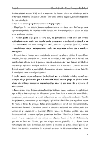 Prática I Educação Social – 3º ano, 1º semestre Pós Laboral
36
de doar, ela fala com as IPSS, se for o caso mais de algumas obras, um telhado que está a
meter água, de repente fala com a Câmara e fala com a junta de freguesia, portanto ela própria
faz essa articulação.
E- tem a ver com as próprias necessidades da população…
e- Ela própria faz essa articulação com aquelas entidades, que fazem parte do Clas que mais
rapidamente poderão dar resposta aquela situação, que é de emergência, as coisas até estão
a… a ter alguma resposta.
E - Vamos partir aqui para a parte das, da participação social, quer em termos
institucionais, quer em termos populacionais, sentem se.., se as dinâmicas são culturais
se a comunidade tem uma participação ativa, embora na primeira questão já tenha
respondido um pouco a esta pergunta…, acha que as pessoas acabam por se envolver,
participar?
e- Depende das atividades, aa… eu ainda não consegui perceber, o público de Almodôvar,
concelho, não vila, concelho, aa… quando as atividades já tem alguns anos e eu acho que
quando dizem alguma coisa às pessoas, elas até participam. Às vezes fazemos atividades e
achamos que aquilo vai ter algum resultado, e temos a casa às moscas aa…, mas eu acho que
depende das atividades, se as atividades focarem nos interesses das pessoas, e se de facto lhe
dizem alguma coisa, elas até participam aa…
E- então e partir apenas deles, quer institucional, quer a sociedade civil, isto porquê, por
exemplo nós já percebemos que as Flores do Campo, são um grupo de pessoas muito
ativas, elas próprias promovem os eventos delas, aa… vão aos lares, vão às creches, e é
nesse sentido.
e -Temos alguns casos desses e principalmente partindo dos grupos corais, por exemplo temos
aqui as Flores do Campo aqui em Almodôvar, que de facto fazem as suas próprias atividades,
e organizam, temos um outro grupo ali na Semblana que tem exatamente essa função, elas são
um grupo coral, mas acabam por ser um grupo que anima a localidade elas organizam a festa
de Natal, as festas da igreja, as festas, pronto acabam por ser ali um polo dinamizador,
portanto nós tínhamos lá um centro cultural, e que estava fechado à uma série de anos, elas
abriram-no e puseram-no a funcionar. Depois temos no Rosário também aa… que
timidamente está a começar o próprio grupo coral também é dinamizar, e despois temos as
associações, que dependem da sua vertente aa… algumas fazem aquelas atividades anuais,
que são as festas de Verão e que tem sempre sucesso garantido. aa… depois outras
participações são muito específicas, por exemplo é conforme os gostos, temos o pessoal do
futebol que organiza, dinamiza e faz, o pessoal que gosta das bicicletas também, aa…, é um
 