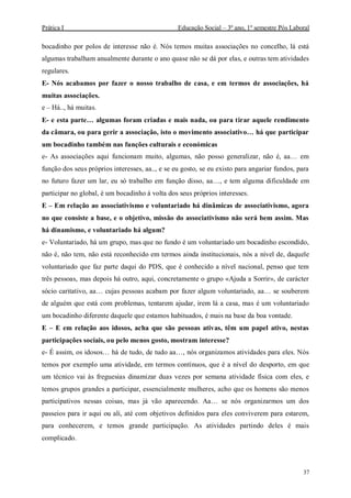 Prática I Educação Social – 3º ano, 1º semestre Pós Laboral
37
bocadinho por polos de interesse não é. Nós temos muitas associações no concelho, lá está
algumas trabalham anualmente durante o ano quase não se dá por elas, e outras tem atividades
regulares.
E- Nós acabamos por fazer o nosso trabalho de casa, e em termos de associações, há
muitas associações.
e – Há.., há muitas.
E- e esta parte… algumas foram criadas e mais nada, ou para tirar aquele rendimento
da câmara, ou para gerir a associação, isto o movimento associativo… há que participar
um bocadinho também nas funções culturais e económicas
e- As associações aqui funcionam muito, algumas, não posso generalizar, não é, aa… em
função dos seus próprios interesses, aa.., e se eu gosto, se eu existo para angariar fundos, para
no futuro fazer um lar, eu só trabalho em função disso, aa…, e tem alguma dificuldade em
participar no global, é um bocadinho á volta dos seus próprios interesses.
E – Em relação ao associativismo e voluntariado há dinâmicas de associativismo, agora
no que consiste a base, e o objetivo, missão do associativismo não será bem assim. Mas
há dinamismo, e voluntariado há algum?
e- Voluntariado, há um grupo, mas que no fundo é um voluntariado um bocadinho escondido,
não é, não tem, não está reconhecido em termos ainda institucionais, nós a nível de, daquele
voluntariado que faz parte daqui do PDS, que é conhecido a nível nacional, penso que tem
três pessoas, mas depois há outro, aqui, concretamente o grupo «Ajuda a Sorrir», de carácter
sócio caritativo, aa… cujas pessoas acabam por fazer algum voluntariado, aa… se souberem
de alguém que está com problemas, tentarem ajudar, irem lá a casa, mas é um voluntariado
um bocadinho diferente daquele que estamos habituados, é mais na base da boa vontade.
E – E em relação aos idosos, acha que são pessoas ativas, têm um papel ativo, nestas
participações sociais, ou pelo menos gosto, mostram interesse?
e- É assim, os idosos… há de tudo, de tudo aa…, nós organizamos atividades para eles. Nós
temos por exemplo uma atividade, em termos contínuos, que é a nível do desporto, em que
um técnico vai às freguesias dinamizar duas vezes por semana atividade física com eles, e
temos grupos grandes a participar, essencialmente mulheres, acho que os homens são menos
participativos nessas coisas, mas já vão aparecendo. Aa… se nós organizarmos um dos
passeios para ir aqui ou ali, até com objetivos definidos para eles conviverem para estarem,
para conhecerem, e temos grande participação. As atividades partindo deles é mais
complicado.
 