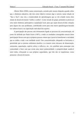 Prática I Educação Social – 3º ano, 1º semestre Pós Laboral
2
Alberto Melo (2006), numa comunicação, assinala pelo mesmo diapasão quando refere
que, a dinâmica educativa, não tem como objetivo ensinar algo a outrem, numa relação de
“face a face”, mas sim, a reciprocidade de aprendizagens que se vão criando numa clara
alusão de desenvolvimento “ombro a ombro”. Como missão do grupo, pretende-se promover
uma maior dinâmica participativa à população local, para que sejam desenvolvidas soluções
para alguns dos seus problemas, contribuindo assim para uma maior aprendizagem baseada
nos saberes locais e na capacitação individual dos sujeitos.
A participação das pessoas está intimamente ligada ao processo de conscientização, tal
como foi definido por Paulo Freire (1987), e todos os resultados conseguidos através desta
participação fazem com que as próprias pessoas sintam que é possível transformar a sociedade
que as rodeia e toda a sua realidade social. Esta conscientização, alargando os horizontes e
permitindo que as pessoas enfrentem desafios e os tomem como alavanca de dinamização,
autonomia, capacitação, espírito crítico e reflexivo, etc., irá contribuir para emancipar esta
comunidade e fazer com que exista uma maior potencialidade e competitividade saudável
entre todos, reforçando as suas próprias capacidades, que irão não só impulsionar, como
potenciar o desenvolvimento.
 