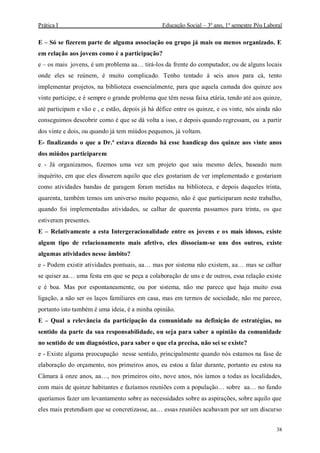 Prática I Educação Social – 3º ano, 1º semestre Pós Laboral
38
E – Só se fizerem parte de alguma associação ou grupo já mais ou menos organizado. E
em relação aos jovens como é a participação?
e – os mais jovens, é um problema aa… tirá-los da frente do computador, ou de alguns locais
onde eles se reúnem, é muito complicado. Tenho tentado à seis anos para cá, tento
implementar projetos, na biblioteca essencialmente, para que aquela camada dos quinze aos
vinte participe, e é sempre o grande problema que têm nessa faixa etária, tendo até aos quinze,
até participam e vão e , e estão, depois já há défice entre os quinze, e os vinte, nós ainda não
conseguimos descobrir como é que se dá volta a isso, e depois quando regressam, ou a partir
dos vinte e dois, ou quando já tem miúdos pequenos, já voltam.
E- finalizando o que a Dr.ª estava dizendo há esse handicap dos quinze aos vinte anos
dos miúdos participarem
e - Já organizamos, fizemos uma vez um projeto que saiu mesmo deles, baseado num
inquérito, em que eles disserem aquilo que eles gostariam de ver implementado e gostariam
como atividades bandas de garagem foram metidas na biblioteca, e depois daqueles trinta,
quarenta, também temos um universo muito pequeno, não é que participaram neste trabalho,
quando foi implementadas atividades, se calhar de quarenta passamos para trinta, os que
estiveram presentes.
E – Relativamente a esta Intergeracionalidade entre os jovens e os mais idosos, existe
algum tipo de relacionamento mais afetivo, eles dissociam-se uns dos outros, existe
algumas atividades nesse âmbito?
e - Podem existir atividades pontuais, aa… mas por sistema não existem, aa… mas se calhar
se quiser aa… uma festa em que se peça a colaboração de uns e de outros, essa relação existe
e é boa. Mas por espontaneamente, ou por sistema, não me parece que haja muito essa
ligação, a não ser os laços familiares em casa, mas em termos de sociedade, não me parece,
portanto isto também é uma ideia, é a minha opinião.
E – Qual a relevância da participação da comunidade na definição de estratégias, no
sentido da parte da sua responsabilidade, ou seja para saber a opinião da comunidade
no sentido de um diagnóstico, para saber o que ela precisa, não sei se existe?
e - Existe alguma preocupação nesse sentido, principalmente quando nós estamos na fase de
elaboração do orçamento, nos primeiros anos, eu estou a falar durante, portanto eu estou na
Câmara à onze anos, aa…, nos primeiros oito, nove anos, nós íamos a todas as localidades,
com mais de quinze habitantes e fazíamos reuniões com a população… sobre aa… no fundo
queríamos fazer um levantamento sobre as necessidades sobre as aspirações, sobre aquilo que
eles mais pretendiam que se concretizasse, aa… essas reuniões acabavam por ser um discurso
 