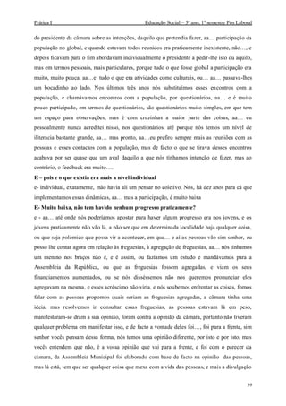 Prática I Educação Social – 3º ano, 1º semestre Pós Laboral
39
do presidente da câmara sobre as intenções, daquilo que pretendia fazer, aa… participação da
população no global, e quando estavam todos reunidos era praticamente inexistente, não…, e
depois ficavam para o fim abordavam individualmente o presidente a pedir-lhe isto ou aquilo,
mas em termos pessoais, mais particulares, porque tudo o que fosse global a participação era
muito, muito pouca, aa…e tudo o que era atividades como culturais, ou… aa… passava-lhes
um bocadinho ao lado. Nos últimos três anos nós substituímos esses encontros com a
população, e chamávamos encontros com a população, por questionários, aa… e é muito
pouco participado, em termos de questionários, são questionários muito simples, em que tem
um espaço para observações, mas é com cruzinhas a maior parte das coisas, aa… eu
pessoalmente nunca acreditei nisso, nos questionários, até porque nós temos um nível de
iliteracia bastante grande, aa… mas pronto, aa…eu prefiro sempre mais as reuniões com as
pessoas e esses contactos com a população, mas de facto o que se tirava desses encontros
acabava por ser quase que um aval daquilo a que nós tínhamos intenção de fazer, mas ao
contrário, o feedback era muito….
E – pois e o que existia era mais a nível individual
e- individual, exatamente, não havia ali um pensar no coletivo. Nós, há dez anos para cá que
implementamos essas dinâmicas, aa… mas a participação, é muito baixa
E- Muito baixa, não tem havido nenhum progresso praticamente?
e - aa… até onde nós poderíamos apostar para haver algum progresso era nos jovens, e os
jovens praticamente não vão lá, a não ser que em determinada localidade haja qualquer coisa,
ou que seja polémico que possa vir a acontecer, em que… e aí as pessoas vão sim senhor, eu
posso lhe contar agora em relação às freguesias, à agregação de freguesias, aa… nós tínhamos
um menino nos braços não é, e é assim, ou fazíamos um estudo e mandávamos para a
Assembleia da República, ou que as freguesias fossem agregadas, e viam os seus
financiamentos aumentados, ou se nós disséssemos não nos queremos pronunciar eles
agregavam na mesma, e esses acréscimo não viria, e nós soubemos enfrentar as coisas, fomos
falar com as pessoas propomos quais seriam as freguesias agregadas, a câmara tinha uma
ideia, mas resolvemos ir consultar essas freguesias, as pessoas estavam lá em peso,
manifestaram-se dram a sua opinião, foram contra a opinião da câmara, portanto não tiveram
qualquer problema em manifestar isso, e de facto a vontade deles foi…, foi para a frente, sim
senhor vocês pensam dessa forma, nós temos uma opinião diferente, por isto e por isto, mas
vocês entendem que não, é a vossa opinião que vai para a frente, e foi com o parecer da
câmara, da Assembleia Municipal foi elaborado com base de facto na opinião das pessoas,
mas lá está, tem que ser qualquer coisa que mexa com a vida das pessoas, e mais a divulgação
 