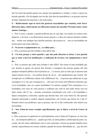Prática I Educação Social – 3º ano, 1º semestre Pós Laboral
40
não foi assim tão grande quanto isso, porque nós agendamos a reunião, e estava o prazo um
bocado apertado, e foi divulgado com um dia, dois dias de antecedência, e as pessoas estavam
lá todas. Depende dos interesses, e das motivações.
E – Relativamente aqui ao nível das possíveis necessidades que constata, sente haver
diferentes tipos, relativamente aos diferentes montes do concelho? Portanto temos vários
montes, Santiago…
e – Pois é assim, a grande, o grande problema que eu vejo aqui, em relação aos montes mais
dispersos, é de facto o envelhecimento dessas pessoas e o facto de estarem bastante isoladas
aaa… muitas sem qualquer laço familiar próximo, são pessoas aa… mas as necessidades em
termos gerais são muito idênticas…
E – No acesso a equipamentos aa… se calhar pois…
e – Pois, as pessoas que tão isoladas é mais difícil não…
E – Cá está, porque a outra questão e que não pode dissociar-se dessa, é essa questão
que se sente a nível de mobilização e a utilização de serviços e de equipamentos a nível
de…
e – Pois, as pessoas que estão mais isoladas é mais difícil. Nós temos aí uma localidade que
nós, durante aí quinze em quinze dias fazemos o transporte das pessoas porque não têm
qualquer transporte público nem lá próximo aa… e o acesso, pois eu acho que as pessoas nem
sequer pensam em aaa… em usufruir dessas de, de aa… dos equipamentos que existem. Por
exemplo pra vir à Biblioteca. Quem vem à Biblioteca? Aa… as pessoas que andam por aí, que
conseguem vir à vila, que conseguem aa… claro que nós temos uma biblioteca itinerante que
vai às localidades, mas vai a quais localidades? Às maiores, porquê? Nós começámos a ir a
localidades com cerca de vinte pessoas e acabámos por estar lá uma tarde inteira sem um
único utente, não é? Aa… portanto começámos inicialmente com vinte e tal localidades e
depois começámos a selecionar, aquelas que durante duas, três vezes fomos lá, não aparecia
ninguém interessado a usufruir daquele equipamento, nós tivemos que deixar de ir não é?
Portanto temos esse problema e que as pessoas, não sei se não conhecendo, não sentem essa
necessidade…
E – Isso. Falou-me nesse exemplo especificamente, que se falava a nível do Centro de
Saúde…
e - Não, as pessoas aí organizam-se e principalmente com as Juntas de Freguesia, ou vêm com
aa… um transporte público aa… aqueles que têm, ou então pedem a colaboração da junta e aí,
a junta, são são muito colaborantes com os seus munícipes e fazem um grande trabalho nesse
sentido, especialmente em montes isolados, quando há mesmo dificuldades aa… que não têm
 