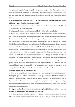Prática I Educação Social – 3º ano, 1º semestre Pós Laboral
42
conseguido dar resposta. Tou preocupada porque me parece que a situação vai piorar com os
cortes que tem havido em termos de rendimentos, desses rendimentos, neste momento, ainda
não, não posso dizer que seja uma situação de, de aflitiva não é? Pronto vão aparecer alguns
casos…
E – Relativamente às atividades que o CLAS tem promovido, nomeadamente que tipo de
atividades é que o CLAS… não executa não é?
e – O CLAS é uma congregação de várias instituições e no fundo o que é que o CLAS faz?
Faz a monitorização dessas atividades…
E – Ah, ok pode não ser especificamente o CLAS e até se calhar até não é…
e – Não é, não é. Portanto existe um plano social de desenvolvimento, eu por acaso tenho-o
aqui e ele tá na Net, portanto pode ser consultado aa… em que aparecem as atividades que são
dinamizadas por cada uma das instituições e algumas são em conjunto. Nós portanto temos
aqui, um exemplo só, atividades em que são implementadas com as parcerias da Câmara,
Direção Regional da Educação, com a Segurança Social portanto, algumas são em conjunto
outras são individuais portanto o que é que o CLAS faz? No fundo faz a articulação com os
parceiros todos e faz o acompanhamento dessas atividades, faz a monitorização ou seja, tão a
ser implementadas não estão, a conseguir atingir as metas não conseguimos, o que é que
falhou… no fundo faz esse, esse acompanhamento. Faz a divulgação também de todos os
programas e de todas as informações que chegam aa… faz a análise de algumas situações que
possam surgir e o respetivo acompanhamento para os parceiros elaborarem os pareceres de
quando alguma instituição pretende candidatar um projeto ao QREN aa… também tem essa
responsabilidade mas, o essencial, é a articulação entre todos os parceiros e o
acompanhamento de todas as atividades se tão ou não a ser implementadas.
E – Faz-se uma avaliação se foi cumprido…
e – Sim. Se foi cumprido, nós temos metas, não é? Portanto nós queremos atingir, queremos
dar resposta que aa… oitenta por cento das pessoas que estão no RSI tenham contratos de
inserção e então nós aa… temporariamente vamos fazendo o acompanhamento com a
Segurança Social dizendo sim senhor conseguimos ou, aqui ainda não conseguimos. Atingir
mediante o número de pessoas que existe e o número de contratos que foram feitos e vamos
fazendo esse acompanhamento.
E – Aqui a nível , não sei se sinceramente se esse plano já dá enfase a isso, a nível de
projetos sociais no futuro já tá alguma coisa prevista?
e – É assim estamos a trabalhar no, no o PDS é para três anos, tivemos agora, tivemos o
2009/2011 e agora estamos a trabalhar no 2012/2015, salvo erro, aa… claro que isto tem que
 
