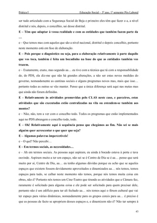 Prática I Educação Social – 3º ano, 1º semestre Pós Laboral
43
ser tudo articulado com a Segurança Social de Beja e primeiro eles têm que fazer o a, a nível
distrital e nós, depois, o concelhio, sai desse distrital.
E – Têm que adaptar à vossa realidade e com as entidades que também fazem parte da
…
e – Que temos mas com aqueles que são a nível nacional, distrital e depois concelhio, portanto
neste momento está em fase de elaboração.
E – Pois porque o diagnóstico ou seja, para a elaboração relativamente à parte daquilo
que vos toca, também é feita um bocadinho na base do que as entidades também vos
trazem.
e – Exatamente, exato, mas segundo aa… eu tive com a técnica que tá com a responsabilidade
do, do PDS, ela diz-me que não há grandes alterações, a não ser estas novas medidas do
governo, nomeadamente as cantinas sociais e alguns programas novos mas, mais que isso…
portanto todas as outras se vão manter. Penso que a única diferença será aqui nas metas mas
que ainda não foram definidas.
E – Relativamente às atividades promovidas pelo CLAS neste caso, e parceiros, estas
atividades que são executadas estão centralizadas na vila ou estendem-se também aos
montes?
e – Não, não, tem a ver com o concelho todo. Todos os programas que estão implementados
aqui no PDS abrangem o concelho todo, todo.
E – Ok! Relativamente aqui à sequência penso que chegámos ao fim. Não sei se mais
alguém quer acrescentar o que quer que seja?
E – Algumas palavras impercetíveis!
e – O quê? Não percebi…
E – Em termos sociais, as necessidades…
e – Ah em termos sociais. As pessoas aqui aspiram, eu ainda à bocado estava à porta e tava
ouvindo. Aspiram muito a ter um espaço, não sei se é Centro de Dia se é aa… penso que será
muito por aí, Centro de Dia, aa… eu tenho algumas dúvidas porque eu acho que se aqueles
espaços que existem fossem devidamente aproveitados e dinamizados aa… nós temos, temos
espaços para tudo, se calhar neste momento não temos, porque nós temos muita coisa em
obras, não é? Portanto nós temos um Cine-Teatro que tirando as atividades que a Câmara faz,
raramente é solicitado para alguma coisa e ele pode ser solicitado para quem precisar dele,
portanto não é um edifício para tar ali fechado aa… nós temos aqui o fórum cultural que vai
ter espaço para várias dinâmicas, nomeadamente para os grupos corais para aa… é preciso é
que as pessoas de facto se apropriem desses espaços e, e dinamizem não é? Não tar sempre à
 