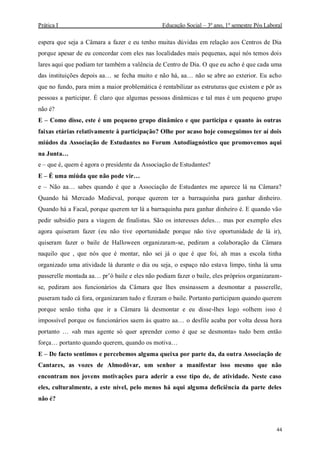 Prática I Educação Social – 3º ano, 1º semestre Pós Laboral
44
espera que seja a Câmara a fazer e eu tenho muitas dúvidas em relação aos Centros de Dia
porque apesar de eu concordar com eles nas localidades mais pequenas, aqui nós temos dois
lares aqui que podiam ter também a valência de Centro de Dia. O que eu acho é que cada uma
das instituições depois aa… se fecha muito e não há, aa… não se abre ao exterior. Eu acho
que no fundo, para mim a maior problemática é rentabilizar as estruturas que existem e pôr as
pessoas a participar. É claro que algumas pessoas dinâmicas e tal mas é um pequeno grupo
não é?
E – Como disse, este é um pequeno grupo dinâmico e que participa e quanto às outras
faixas etárias relativamente à participação? Olhe por acaso hoje conseguimos ter aí dois
miúdos da Associação de Estudantes no Forum Autodiagnóstico que promovemos aqui
na Junta…
e – que é, quem é agora o presidente da Associação de Estudantes?
E – É uma miúda que não pode vir…
e – Não aa… sabes quando é que a Associação de Estudantes me aparece lá na Câmara?
Quando há Mercado Medieval, porque querem ter a barraquinha para ganhar dinheiro.
Quando há a Facal, porque querem ter lá a barraquinha para ganhar dinheiro é. E quando vão
pedir subsidio para a viagem de finalistas. São os interesses deles… mas por exemplo eles
agora quiseram fazer (eu não tive oportunidade porque não tive oportunidade de lá ir),
quiseram fazer o baile de Halloween organizaram-se, pediram a colaboração da Câmara
naquilo que , que nós que é montar, não sei já o que é que foi, ah mas a escola tinha
organizado uma atividade lá durante o dia ou seja, o espaço não estava limpo, tinha lá uma
passerelle montada aa… pr’ó baile e eles não podiam fazer o baile, eles próprios organizaram-
se, pediram aos funcionários da Câmara que lhes ensinassem a desmontar a passerelle,
puseram tudo cá fora, organizaram tudo e fizeram o baile. Portanto participam quando querem
porque senão tinha que ir a Câmara lá desmontar e eu disse-lhes logo «olhem isso é
impossível porque os funcionários saem às quatro aa… o desfile acaba por volta dessa hora
portanto … «ah mas agente só quer aprender como é que se desmonta» tudo bem então
força… portanto quando querem, quando os motiva…
E – De facto sentimos e percebemos alguma queixa por parte da, da outra Associação de
Cantares, as vozes de Almodôvar, um senhor a manifestar isso mesmo que não
encontram nos jovens motivações para aderir a esse tipo de, de atividade. Neste caso
eles, culturalmente, a este nível, pelo menos há aqui alguma deficiência da parte deles
não é?
 