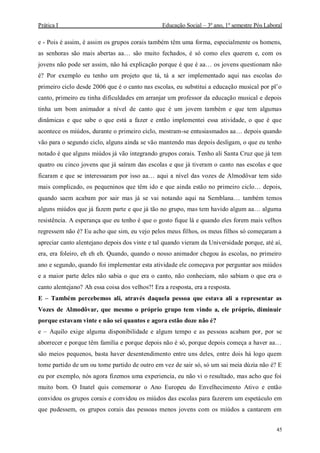 Prática I Educação Social – 3º ano, 1º semestre Pós Laboral
45
e - Pois é assim, é assim os grupos corais também têm uma forma, especialmente os homens,
as senhoras são mais abertas aa… são muito fechados, é só como eles querem e, com os
jovens não pode ser assim, não há explicação porque é que é aa… os jovens questionam não
é? Por exemplo eu tenho um projeto que tá, tá a ser implementado aqui nas escolas do
primeiro ciclo desde 2006 que é o canto nas escolas, eu substitui a educação musical por pl’o
canto, primeiro eu tinha dificuldades em arranjar um professor da educação musical e depois
tinha um bom animador a nível de canto que é um jovem também e que tem algumas
dinâmicas e que sabe o que está a fazer e então implementei essa atividade, o que é que
acontece os miúdos, durante o primeiro ciclo, mostram-se entusiasmados aa… depois quando
vão para o segundo ciclo, alguns ainda se vão mantendo mas depois desligam, o que eu tenho
notado é que alguns miúdos já vão integrando grupos corais. Tenho ali Santa Cruz que já tem
quatro ou cinco jovens que já saíram das escolas e que já tiveram o canto nas escolas e que
ficaram e que se interessaram por isso aa… aqui a nível das vozes de Almodôvar tem sido
mais complicado, os pequeninos que têm ido e que ainda estão no primeiro ciclo… depois,
quando saem acabam por sair mas já se vai notando aqui na Semblana… também temos
alguns miúdos que já fazem parte e que já tão no grupo, mas tem havido algum aa… alguma
resistência. A esperança que eu tenho é que o gosto fique lá e quando eles forem mais velhos
regressem não é? Eu acho que sim, eu vejo pelos meus filhos, os meus filhos só começaram a
apreciar canto alentejano depois dos vinte e tal quando vieram da Universidade porque, até aí,
era, era foleiro, eh eh eh. Quando, quando o nosso animador chegou às escolas, no primeiro
ano e segundo, quando foi implementar esta atividade ele começava por perguntar aos miúdos
e a maior parte deles não sabia o que era o canto, não conheciam, não sabiam o que era o
canto alentejano? Ah essa coisa dos velhos?! Era a resposta, era a resposta.
E – Também percebemos ali, através daquela pessoa que estava ali a representar as
Vozes de Almodôvar, que mesmo o próprio grupo tem vindo a, ele próprio, diminuir
porque estavam vinte e não sei quantos e agora estão doze não é?
e – Aquilo exige alguma disponibilidade e algum tempo e as pessoas acabam por, por se
aborrecer e porque têm família e porque depois não é só, porque depois começa a haver aa…
são meios pequenos, basta haver desentendimento entre uns deles, entre dois há logo quem
tome partido de um ou tome partido de outro em vez de sair só, só um sai meia dúzia não é? E
eu por exemplo, nós agora fizemos uma experiencia, eu não vi o resultado, mas acho que foi
muito bom. O Inatel quis comemorar o Ano Europeu do Envelhecimento Ativo e então
convidou os grupos corais e convidou os miúdos das escolas para fazerem um espetáculo em
que pudessem, os grupos corais das pessoas menos jovens com os miúdos a cantarem em
 