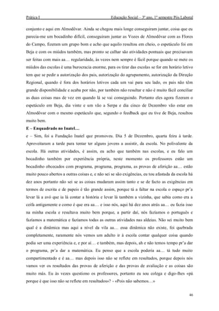 Prática I Educação Social – 3º ano, 1º semestre Pós Laboral
46
conjunto e aqui em Almodôvar. Ainda se chegou mais longe conseguiram juntar, coisa que eu
parecia-me um bocadinho difícil, conseguiram juntar as Vozes de Almodôvar com as Flores
do Campo, fizeram um grupo bom e acho que aquilo resultou em cheio, o espetáculo foi em
Beja e com os miúdos também, mas pronto se calhar são atividades pontuais que precisavam
ser feitas com mais aa… regularidade, às vezes nem sempre é fácil porque quando se mete os
miúdos das escolas é uma burocracia enorme, para os tirar das escolas se for em horário letivo
tem que se pedir a autorização dos pais, autorização do agrupamento, autorização da Direção
Regional, quando é fora dos horários letivos cada um vai para seu lado, os pais não têm
grande disponibilidade e acaba por não, por também não resultar e não é muito fácil conciliar
as duas coisas mas de vez em quando lá se vai conseguindo. Portanto eles agora fizeram o
espetáculo em Beja, dia vinte e um vão a Serpa e dia cinco de Dezembro vão estar em
Almodôvar com o mesmo espetáculo que, segundo o feedback que eu tive de Beja, resultou
muito bem.
E – Enquadrado no Inatel…
e – Sim, foi a Fundação Inatel que promoveu. Dia 5 de Dezembro, quarta feira à tarde.
Aproveitaram a tarde para tentar ter alguns jovens a assistir, da escola. No polivalente da
escola. Há outras atividades, é assim, eu acho que também nas escolas, e eu falo um
bocadinho também por experiência própria, neste momento os professores estão um
bocadinho obcecados com programa, programa, programa, as provas de aferição aa… estão
muito pouco abertos a outras coisas e, e não sei se são exigências, eu tou afastada da escola há
dez anos portanto não sei se as coisas mudaram assim tanto e se de facto as exigências em
termos de escrita e de papeis é tão grande assim, porque tá a faltar na escola o espaço pr’a
levar lá a avó que ia lá contar a história e levar lá também a vizinha, que sabia como era a
ceifa antigamente e como é que era aa… e isso nós, aqui há dez anos atrás aa… eu fazia isso
na minha escola e resultava muito bem porque, a partir daí, nós fazíamos o português e
fazíamos a matemática e fazíamos todas as outras atividades nas aldeias. Não sei muito bem
qual é a dinâmica mas aqui a nível da vila aa… essa dinâmica não existe, foi quebrada
completamente, raramente nós vemos um adulto ir à escola contar qualquer coisa quando
podia ser uma experiência e, e por aí… e também, mas depois, ah e não temos tempo pr’a dar
o programa, pr’a dar a matemática. Eu penso que a escola poderia aa… tá tudo muito
compartimentado e é aa… mas depois isso não se reflete em resultados, porque depois nós
vamos ver os resultados das provas de aferição e das provas de avaliação e as coisas são
muito más. Eu às vezes questiono os professores, portanto eu sou colega e digo-lhes «pá
porque é que isso não se reflete em resultados»? - «Pois não sabemos…»
 