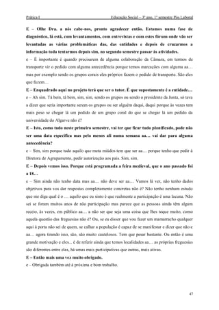 Prática I Educação Social – 3º ano, 1º semestre Pós Laboral
47
E – Olhe Dra. a nós cabe-nos, pronto agradecer então. Estamos numa fase de
diagnóstico, lá está, com levantamentos, com entrevistas e com estes fóruns onde vão ser
levantadas as várias problemáticas das, das entidades e depois de cruzarmos a
informação toda tentarmos depois sim, no segundo semestre passar às atividades.
e – É importante é quando precisarem de alguma colaboração da Câmara, em termos de
transporte vir o pedido com alguma antecedência porque temos marcações com alguma aa…
mas por exemplo sendo os grupos corais eles próprios fazem o pedido de transporte. São eles
que fazem…
E – Enquadrado aqui no projeto terá que ser o tutor. É que supostamente é a entidade…
e – Ah sim. Tá bem, tá bem, sim, sim, sendo os grupos ou sendo o presidente da Junta, só tava
a dizer que seria importante serem os grupos ou ser alguém daqui, daqui porque às vezes tem
mais peso se chegar lá um pedido de um grupo coral do que se chegar lá um pedido da
universidade do Algarve não é?
E – Isto, como tudo neste primeiro semestre, vai ter que ficar tudo planificado, pode não
ser uma data especifica mas pelo menos ali numa semana aa… vai dar para alguma
antecedência?
e – Sim, sim porque tudo aquilo que meta miúdos tem que ser aa… porque tenho que pedir à
Diretora de Agrupamento, pedir autorização aos pais. Sim, sim.
E – Depois vemos isso. Porque está programada a feira medieval, que o ano passado foi
a 18…
e – Sim ainda não tenho data mas aa… não deve ser aa… Vamos lá ver, não tenho dados
objetivos para vos dar respostas completamente concretas não é? Não tenho nenhum estudo
que me diga qual é o … aquilo que eu sinto é que realmente a participação é uma lacuna. Não
sei se foram muitos anos de não participação mas parece que as pessoas ainda têm algum
receio, às vezes, em público aa… a não ser que seja uma coisa que lhes toque muito, como
aquela questão das freguesias não é? Ou, se eu disser que vou fazer um mamarracho qualquer
aqui à porta não sei de quem, se calhar a população é capaz de se manifestar e dizer que não e
aa… agora tirando isso, são, são muito cautelosos. Tem que pesar bastante. Ou então é uma
grande motivação e eles... é de referir ainda que temos localidades aa… as próprias freguesias
são diferentes entre elas, há umas mais participativas que outras, mais ativas.
E – Então mais uma vez muito obrigado.
e – Obrigada também até à próxima e bom trabalho.
 