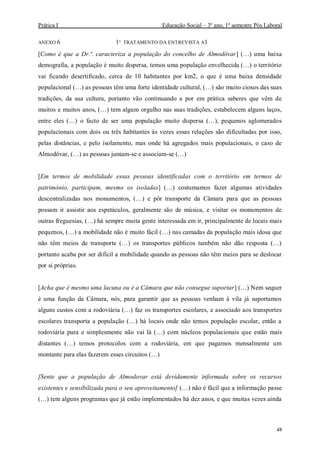 Prática I Educação Social – 3º ano, 1º semestre Pós Laboral
48
ANEXO 6 1º TRATAMENTO DA ENTREVISTA A1
[Como é que a Dr.ª. caracteriza a população do concelho de Almodôvar] (…) uma baixa
demografia, a população é muito dispersa, temos uma população envelhecida (…) o território
vai ficando desertificado, cerca de 10 habitantes por km2, o que é uma baixa densidade
populacional (…) as pessoas têm uma forte identidade cultural, (…) são muito ciosos das suas
tradições, da sua cultura, portanto vão continuando a por em prática saberes que vêm de
muitos e muitos anos, (…) tem algum orgulho nas suas tradições, estabelecem alguns laços,
entre eles (…) o facto de ser uma população muito dispersa (…), pequenos aglomerados
populacionais com dois ou três habitantes às vezes essas relações são dificultadas por isso,
pelas distâncias, e pelo isolamento, mas onde há agregados mais populacionais, o caso de
Almodôvar, (…) as pessoas juntam-se e associam-se (…)
[Em termos de mobilidade essas pessoas identificadas com o território em termos de
património, participam, mesmo os isoladas] (…) costumamos fazer algumas atividades
descentralizadas nos monumentos, (…) e pôr transporte da Câmara para que as pessoas
possam ir assistir aos espetáculos, geralmente são de música, e visitar os monumentos de
outras freguesias, (…) há sempre muita gente interessada em ir, principalmente de locais mais
pequenos, (…) a mobilidade não é muito fácil (…) nas camadas da população mais idosa que
não têm meios de transporte (…) os transportes públicos também não dão resposta (…)
portanto acaba por ser difícil a mobilidade quando as pessoas não têm meios para se deslocar
por si próprias.
[Acha que é mesmo uma lacuna ou é a Câmara que não consegue suportar] (…) Nem sequer
é uma função da Câmara, nós, para garantir que as pessoas venham á vila já suportamos
alguns custos com a rodoviária (…) faz os transportes escolares, e associado aos transportes
escolares transporta a população (…) há locais onde não temos população escolar, então a
rodoviária pura e simplesmente não vai lá (…) com núcleos populacionais que estão mais
distantes (…) temos protocolos com a rodoviária, em que pagamos mensalmente um
montante para elas fazerem esses circuitos (…)
[Sente que a população de Almodovar está devidamente informada sobre os recursos
existentes e sensibilizada para o seu aproveitamento] (…) não é fácil que a informação passe
(…) tem alguns programas que já estão implementados há dez anos, e que muitas vezes ainda
 