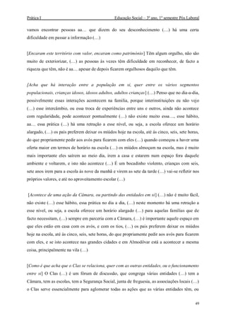 Prática I Educação Social – 3º ano, 1º semestre Pós Laboral
49
vamos encontrar pessoas aa… que dizem do seu desconhecimento (…) há uma certa
dificuldade em passar a informação (…)
[Encaram este território com valor, encaram como património] Têm algum orgulho, não são
muito de exteriorizar, (…) as pessoas às vezes têm dificuldade em reconhecer, de facto a
riqueza que têm, não é aa… apesar de depois ficarem orgulhosos daquilo que têm.
[Acha que há interação entre a população em si, quer entre os vários segmentos
populacionais, crianças idosos, idosos adultos, adultos crianças] (…) Penso que no dia-a-dia,
possivelmente essas interações acontecem na familia, porque interinstituições eu não vejo
(…) esse intercâmbio, ou essa troca de experiências entre uns e outros, ainda não acontece
com regularidade, pode acontecer pontualmente (…) não existe muito essa…, esse hábito,
aa… essa prática (…) há uma retração a esse nível, ou seja, a escola oferece um horário
alargado, (…) os pais preferem deixar os miúdos hoje na escola, até ás cinco, seis, sete horas,
do que propriamente pedir aos avós para ficarem com eles (…) quando começou a haver uma
oferta maior em termos de horário na escola (…) os miúdos almoçam na escola, mas é muito
mais importante eles saírem ao meio dia, irem a casa e estarem num espaço fora daquele
ambiente e voltarem, e isto não acontece (…) É um bocadinho violento, crianças com seis,
sete anos irem para a escola às nove da manhã e virem as sete da tarde (…) vai-se refletir nos
próprios valores, e até no aproveitamento escolar (…)
[Acontece de uma ação da Câmara, ou partindo das entidades em si] (…) não é muito fácil,
não existe (…) esse hábito, essa prática no dia a dia, (…) neste momento há uma retração a
esse nível, ou seja, a escola oferece um horário alargado (…) para aquelas famílias que de
facto necessitam, (…) sempre em parceria com a Câmara, (…) é importante aquele espaço em
que eles estão em casa com os avós, e com os tios, (…) os pais preferem deixar os miúdos
hoje na escola, até às cinco, seis, sete horas, do que propriamente pedir aos avós para ficarem
com eles, e se isto acontece nas grandes cidades e em Almodôvar está a acontecer a mesma
coisa, principalmente na vila (…)
[Como é que acha que o Clas se relaciona, quer com as outras entidades, ou o funcionamento
entre si] O Clas (…) é um fórum de discussão, que congrega várias entidades (…) tem a
Câmara, tem as escolas, tem a Segurança Social, junta de freguesia, as associações locais (…)
o Clas serve essencialmente para aglomerar todas as ações que as várias entidades têm, ou
 