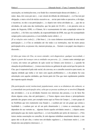Prática I Educação Social – 3º ano, 1º semestre Pós Laboral
50
associações, ou instituições tem, e no fundo faz a monotorização dessas atividades (…)
reúne duas, três vezes por ano (…) um veículo de difusão da informação (…) o Clas tem por
obrigação, e mais a nível do núcleo executivo aa… enviar para todos os parceiros, e divulgar,
e incentivar, ou não a sua participação (…) e depois tem várias atividades aa… , que são as
atividades, de cada uma das instituições, que faz parte do CLAS (…) em parceria com as
juntas de freguesia, GNR, e a Câmara, foi o recenseamento de toda a população sénior do
concelho (…) foi feito esse trabalho, da responsabilidade da GNR, mas que foi acompanhado
sempre pelos outros parceiros, e é um trabalho muito válido (…)
[E as relações entre todos] (…) São boas (…) às vezes tínhamos necessidade de uma maior
participação (…) o Clas as entidades até vão todas e as instituições, mas há muito pouca
participação ativa, as pessoas vão, marcam presença, aa… fizeram o seu papel, mas despois a
discussão…
[A ideia que temos do Clas, no nosso entender, será diagnosticar, qualquer necessidade, e
depois a partir daí avançar com as entidades em parceria…] (…) temos outra estratégia que
é assim, nós temos um gabinete de ação social na Câmara com técnicos (…) quando há
situações de problemáticas (…) temos uma técnica no gabinete de ação social que faz parte do
Clas, que é responsável pela rede social, ela convoca, ou o conselho executivo para reunir, ou
alguma entidade que tenha a ver mais com aquela problemática (…) ela própria faz essa
articulação com aquelas entidades, que fazem parte do Clas que mais rapidamente poderão
dar resposta aquela situação
[Da participação social, institucional, populacionais, sente se as dinâmicas são culturais, se
a comunidade tem participação ativa, acha que as pessoas acabam por se envolver] Depende
das atividades (…) se as atividades focarem nos interesses das pessoas, e se de facto lhe
dizem alguma coisa, elas até participam (…) Temos alguns casos desses e principalmente
partindo dos grupos corais, por exemplo temos aqui as Flores do Campo (…) outro grupo ali
na Semblana que tem exatamente essa função (…) acabam por ser um grupo que anima a
localidade (…) acabam por ser ali um polo dinamizador (…) temos as associações, que
dependem da sua vertente aa… algumas fazem aquelas atividades anuais (…) depois outras
participações que são muito específicas (…) é um bocadinho por polos de interesse (…) Nós
temos muitas associações no concelho, lá está algumas trabalham anualmente durante o ano
quase não se dá por elas, e outras tem atividades regulares (…) funcionam muito (…) em
função dos seus próprios interesses (…)
 