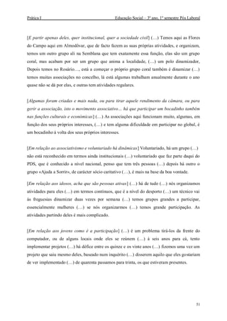Prática I Educação Social – 3º ano, 1º semestre Pós Laboral
51
[E partir apenas deles, quer institucional, quer a sociedade civil] (…) Temos aqui as Flores
do Campo aqui em Almodôvar, que de facto fazem as suas próprias atividades, e organizam,
temos um outro grupo ali na Semblana que tem exatamente essa função, elas são um grupo
coral, mas acabam por ser um grupo que anima a localidade, (…) um polo dinamizador,
Depois temos no Rosário…, está a começar o próprio grupo coral também é dinamizar (…)
temos muitas associações no concelho, lá está algumas trabalham anualmente durante o ano
quase não se dá por elas, e outras tem atividades regulares.
[Algumas foram criadas e mais nada, ou para tirar aquele rendimento da câmara, ou para
gerir a associação, isto o movimento associativo… há que participar um bocadinho também
nas funções culturais e económicas] (…) As associações aqui funcionam muito, algumas, em
função dos seus próprios interesses, (…) e tem alguma dificuldade em participar no global, é
um bocadinho á volta dos seus próprios interesses.
[Em relação ao associativismo e voluntariado há dinâmicas] Voluntariado, há um grupo (…)
não está reconhecido em termos ainda institucionais (…) voluntariado que faz parte daqui do
PDS, que é conhecido a nível nacional, penso que tem três pessoas (…) depois há outro o
grupo «Ajuda a Sorrir», de carácter sócio caritativo (…), é mais na base da boa vontade.
[Em relação aos idosos, acha que são pessoas ativas] (…) há de tudo (…) nós organizamos
atividades para eles (…) em termos contínuos, que é a nível do desporto (…) um técnico vai
às freguesias dinamizar duas vezes por semana (…) temos grupos grandes a participar,
essencialmente mulheres (…) se nós organizarmos (…) temos grande participação. As
atividades partindo deles é mais complicado.
[Em relação aos jovens como é a participação] (…) é um problema tirá-los da frente do
computador, ou de alguns locais onde eles se reúnem (…) á seis anos para cá, tento
implementar projetos (…) há défice entre os quinze e os vinte anos (…) fizemos uma vez um
projeto que saiu mesmo deles, baseado num inquérito (…) disserem aquilo que eles gostariam
de ver implementado (…) de quarenta passamos para trinta, os que estiveram presentes.
 