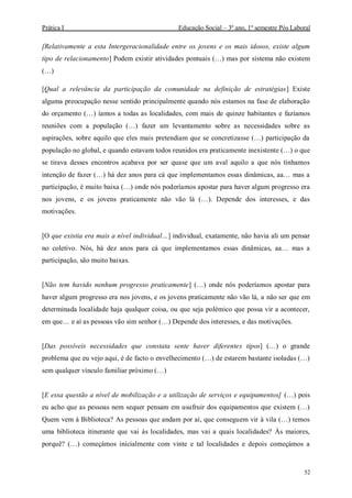 Prática I Educação Social – 3º ano, 1º semestre Pós Laboral
52
[Relativamente a esta Intergeracionalidade entre os jovens e os mais idosos, existe algum
tipo de relacionamento] Podem existir atividades pontuais (…) mas por sistema não existem
(…)
[Qual a relevância da participação da comunidade na definição de estratégias] Existe
alguma preocupação nesse sentido principalmente quando nós estamos na fase de elaboração
do orçamento (…) íamos a todas as localidades, com mais de quinze habitantes e fazíamos
reuniões com a população (…) fazer um levantamento sobre as necessidades sobre as
aspirações, sobre aquilo que eles mais pretendiam que se concretizasse (…) participação da
população no global, e quando estavam todos reunidos era praticamente inexistente (…) o que
se tirava desses encontros acabava por ser quase que um aval aquilo a que nós tínhamos
intenção de fazer (…) há dez anos para cá que implementamos essas dinâmicas, aa… mas a
participação, é muito baixa (…) onde nós poderíamos apostar para haver algum progresso era
nos jovens, e os jovens praticamente não vão lá (…). Depende dos interesses, e das
motivações.
[O que existia era mais a nível individual…] individual, exatamente, não havia ali um pensar
no coletivo. Nós, há dez anos para cá que implementamos essas dinâmicas, aa… mas a
participação, são muito baixas.
[Não tem havido nenhum progresso praticamente] (…) onde nós poderíamos apostar para
haver algum progresso era nos jovens, e os jovens praticamente não vão lá, a não ser que em
determinada localidade haja qualquer coisa, ou que seja polémico que possa vir a acontecer,
em que… e aí as pessoas vão sim senhor (…) Depende dos interesses, e das motivações.
[Das possíveis necessidades que constata sente haver diferentes tipos] (…) o grande
problema que eu vejo aqui, é de facto o envelhecimento (…) de estarem bastante isoladas (…)
sem qualquer vínculo familiar próximo (…)
[E essa questão a nível de mobilização e a utilização de serviços e equipamentos] (…) pois
eu acho que as pessoas nem sequer pensam em usufruir dos equipamentos que existem (…)
Quem vem à Biblioteca? As pessoas que andam por aí, que conseguem vir à vila (…) temos
uma biblioteca itinerante que vai às localidades, mas vai a quais localidades? Às maiores,
porquê? (…) começámos inicialmente com vinte e tal localidades e depois começámos a
 