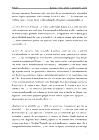 Prática I Educação Social – 3º ano, 1º semestre Pós Laboral
53
selecionar, aquelas que durante duas, três vezes fomos lá, não aparecia ninguém interessado a
usufruir daquele equipamento, nós tivemos que deixar de ir não é? (…) Portanto temos esse
problema e que as pessoas, não sei se não conhecendo, não sentem essa necessidade (…)
[E a nível de Centro de Saúde] (…) pedem a colaboração da junta e aí, a junta, são muito
colaborantes com os seus munícipes e fazem um grande trabalho nesse sentido, especialmente
em montes isolados, quando há mesmo dificuldades (…) ninguém fica sem assistência, pode
não ser tão rápida quanto às vezes se pretendia (…) a junta está sempre muito atenta a isso
(…) mesmo juntas muito grandes, com população muito dispersa, mas eles fazem muito bem
esse trabalho (…)
[A nível dos fenómenos muito associados à exclusão social tais como a pobreza,
toxicodependência, racismo acha que se tenham mostrado mais expressivos nestes últimos
anos] (…) aqui o desemprego que existe hoje tem a ver com desemprego já de longa duração
e pessoas com poucas qualificações (…) têm vindo muitos, muitos casais problemáticos de
fora, muitas famílias problemáticas têm vindo de fora (…) não sabemos se vêm porque têm cá
alguns laços familiares e com esta conjuntura regressam às, às origens mas têm-nos aparecido
aqui algumas famílias com problemáticas associadas, nomeadamente à toxicodependência,
com desemprego, com miúdos pequenos que muitas vezes acabam por ser encaminhados para
a CPCJ (…) em termos de situação do concelho nota-se que havia agregados familiares que
viviam sistematicamente em rendimento social de inserção, fundo de desemprego, subsidio de
desemprego (…) começa a haver alguns casos preocupantes de pessoas a quem foram
cortados o RSI (…) nós temos dado quase todas as respostas às situações, nós e as juntas,
portanto em colaboração com as juntas nós temos muita gente a trabalhar na Câmara e nas
freguesias à conta desses programas porque estamos também a ajudar esses agregados (…)
não posso dizer que seja uma situação aflitiva (…)
[Relativamente às atividades que o CLAS tem promovido, nomeadamente que tipo de
atividades] (…) Faz a monitorização dessas atividades (…) existe um plano social de
desenvolvimento (…) que aparecem as atividades que são dinamizadas por cada uma das
instituições e algumas são em conjunto (…) parcerias da Câmara, Direção Regional da
Educação, com a Segurança Social portanto, algumas são em conjunto outras são individuais
portanto o que é que o CLAS faz? No fundo faz a articulação com os parceiros todos e faz o
acompanhamento dessas atividades (…) faz a análise de algumas situações que possam surgir
 