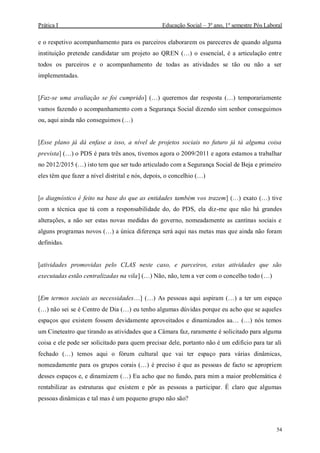 Prática I Educação Social – 3º ano, 1º semestre Pós Laboral
54
e o respetivo acompanhamento para os parceiros elaborarem os pareceres de quando alguma
instituição pretende candidatar um projeto ao QREN (…) o essencial, é a articulação entre
todos os parceiros e o acompanhamento de todas as atividades se tão ou não a ser
implementadas.
[Faz-se uma avaliação se foi cumprido] (…) queremos dar resposta (…) temporariamente
vamos fazendo o acompanhamento com a Segurança Social dizendo sim senhor conseguimos
ou, aqui ainda não conseguimos (…)
[Esse plano já dá enfase a isso, a nível de projetos sociais no futuro já tá alguma coisa
prevista] (…) o PDS é para três anos, tivemos agora o 2009/2011 e agora estamos a trabalhar
no 2012/2015 (…) isto tem que ser tudo articulado com a Segurança Social de Beja e primeiro
eles têm que fazer a nível distrital e nós, depois, o concelhio (…)
[o diagnóstico é feito na base do que as entidades também vos trazem] (…) exato (…) tive
com a técnica que tá com a responsabilidade do, do PDS, ela diz-me que não há grandes
alterações, a não ser estas novas medidas do governo, nomeadamente as cantinas sociais e
alguns programas novos (…) a única diferença será aqui nas metas mas que ainda não foram
definidas.
[atividades promovidas pelo CLAS neste caso, e parceiros, estas atividades que são
executadas estão centralizadas na vila] (…) Não, não, tem a ver com o concelho todo (…)
[Em termos sociais as necessidades…] (…) As pessoas aqui aspiram (…) a ter um espaço
(…) não sei se é Centro de Dia (…) eu tenho algumas dúvidas porque eu acho que se aqueles
espaços que existem fossem devidamente aproveitados e dinamizados aa… (…) nós temos
um Cineteatro que tirando as atividades que a Câmara faz, raramente é solicitado para alguma
coisa e ele pode ser solicitado para quem precisar dele, portanto não é um edifício para tar ali
fechado (…) temos aqui o fórum cultural que vai ter espaço para várias dinâmicas,
nomeadamente para os grupos corais (…) é preciso é que as pessoas de facto se apropriem
desses espaços e, e dinamizem (…) Eu acho que no fundo, para mim a maior problemática é
rentabilizar as estruturas que existem e pôr as pessoas a participar. É claro que algumas
pessoas dinâmicas e tal mas é um pequeno grupo não são?
 
