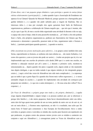 Prática I Educação Social – 3º ano, 1º semestre Pós Laboral
55
[Como disse, este é um pequeno grupo dinâmico e que participa e quanto às outras faixas
etárias relativamente à participação] (…) sabes quando é que a Associação de Estudantes me
aparece lá na Câmara? Quando há Mercado Medieval, porque querem ter a barraquinha para
ganhar dinheiro (…) e quando vão pedir subsidio para a viagem de finalistas. São os
interesses deles (…) mas por exemplo eles agora quiseram fazer baile de Halloween
organizaram-se, pediram a colaboração da Câmara naquilo que… que nós que é montar, não
sei já o que é que foi, ah mas a escola tinha organizado uma atividade lá durante o dia ou seja,
o espaço não estava limpo, tinha lá uma passerelle montada aa… pr’ó baile e eles não podiam
fazer o baile, eles próprios organizaram-se, pediram aos funcionários da Câmara que lhes
ensinassem a desmontar a passerelle, puseram tudo cá fora, organizaram tudo e fizeram o
baile (…) portanto participam quando querem (…) quando os motiva.
[Não encontram nos jovens motivações para aderir] (…) os grupos corais também têm uma
forma, especialmente os homens, as senhoras são mais abertas aa… são muito fechados, é só
como eles querem e, com os jovens não pode ser assim (…) tenho um projeto que tá, tá a ser
implementado aqui nas escolas do primeiro ciclo desde 2006 que é o canto nas escolas, eu
substitui a educação musical por pl’o canto (…) durante o primeiro ciclo, mostram-se
entusiasmados aa… depois quando vão para o segundo ciclo, alguns ainda se vão mantendo
mas depois desligam, o que eu tenho notado é que alguns miúdos já vão integrando grupos
corais (…) aqui a nível das vozes de Almodôvar tem sido mais complicado (…) a esperança
que eu tenho é que o gosto fique lá e quando eles forem mais velhos regressem (…) o nosso
animador chegou às escolas (…) quando foi implementar esta atividade ele começava por
perguntar aos miúdos (…) o que era o canto alentejano (…) Ah essa coisa dos velhos?! Era a
resposta (…)
[As Vozes de Almodôvar, o próprio grupo tem vindo a, ele próprio, diminuir] (…) aquilo
exige alguma disponibilidade e algum tempo e as pessoas acabam por, por se aborrecer e
porque têm família (…) são meios pequenos, basta haver desentendimento entre uns deles,
entre dois há logo quem tome partido de um ou tome partido de outro em vez de sair só, só
um sai meia dúzia (…) fizemos uma experiencia, eu não vi o resultado, mas acho que foi
muito bom. O Inatel quis comemorar o Ano Europeu do Envelhecimento Ativo e então
convidou os grupos corais e convidou os miúdos das escolas para fazerem um espetáculo em
que pudessem, os grupos corais das pessoas menos jovens com os miúdos a cantarem em
conjunto e aqui em Almodôvar (…) conseguiram juntar as Vozes de Almodôvar com as
 