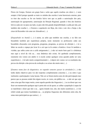 Prática I Educação Social – 3º ano, 1º semestre Pós Laboral
56
Flores do Campo, fizeram um grupo bom e acho que aquilo resultou em cheio (…) nem
sempre é fácil porque quando se mete os miúdos das escolas é uma burocracia enorme, para
os tirar das escolas se for em horário letivo tem que se pedir a autorização dos pais,
autorização do agrupamento, autorização da Direção Regional, quando é fora dos horários
letivos cada um vai para seu lado, os pais não têm grande disponibilidade e acaba por não, por
também não resultar (…) fizeram o espetáculo em Beja, dia vinte e um vão a Serpa e dia
cinco de Dezembro vão estar em Almodôvar (…)
[Enquadrado no Inatel] (…) é assim, eu acho que também nas escolas, e eu falo um
bocadinho também por experiência própria, neste momento os professores estão um
bocadinho obcecados com programa, programa, programa, as provas de aferição (…) tá a
faltar na escola o espaço pra levar lá a avó que ia lá contar a história e levar lá também a
vizinha, que sabia como era a ceifa antigamente (…) não sei muito bem qual é a dinâmica
mas aqui a nível da vila aa… essa dinâmica não existe, foi quebrada completamente,
raramente nós vemos um adulto ir à escola contar qualquer coisa quando podia ser uma
experiência (…) tá tudo muito compartimentado (…) depois nós vamos ver os resultados das
provas de aferição e das provas de avaliação e as coisas são muito más (…)
[Estamos numa fase de diagnóstico, no segundo semestre passar às atividades] (…) não
tenho dados objetivos para vos dar respostas completamente concretas (…) eu sinto é que
realmente a participação é uma lacuna. Não sei se foram muitos anos de não participação mas
parece que as pessoas ainda têm algum receio, às vezes, em público aa… a não ser que seja
uma coisa que lhes toque muito, como aquela questão das freguesias (…) se eu disser que vou
fazer um mamarracho qualquer aqui à porta não sei de quem, se calhar a população é capaz de
se manifestar e dizer que não e aa… agora tirando isso, são, são muito cautelosos (…) é de
referir ainda que temos localidades aa… as próprias freguesias são diferentes entre elas, há
umas mais participativas que outras (…)
 