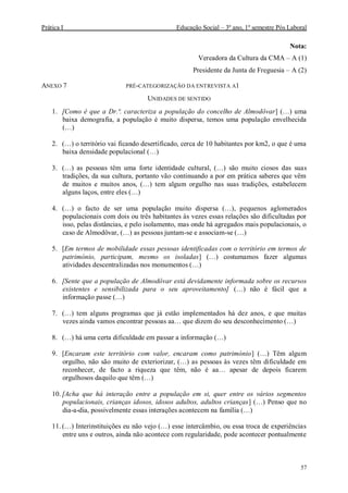 Prática I Educação Social – 3º ano, 1º semestre Pós Laboral
57
Nota:
Vereadora da Cultura da CMA – A (1)
Presidente da Junta de Freguesia – A (2)
ANEXO 7 PRÉ-CATEGORIZAÇÃO DA ENTREVISTA A1
UNIDADES DE SENTIDO
1. [Como é que a Dr.ª. caracteriza a população do concelho de Almodôvar] (…) uma
baixa demografia, a população é muito dispersa, temos uma população envelhecida
(…)
2. (…) o território vai ficando desertificado, cerca de 10 habitantes por km2, o que é uma
baixa densidade populacional (…)
3. (…) as pessoas têm uma forte identidade cultural, (…) são muito ciosos das suas
tradições, da sua cultura, portanto vão continuando a por em prática saberes que vêm
de muitos e muitos anos, (…) tem algum orgulho nas suas tradições, estabelecem
alguns laços, entre eles (…)
4. (…) o facto de ser uma população muito dispersa (…), pequenos aglomerados
populacionais com dois ou três habitantes às vezes essas relações são dificultadas por
isso, pelas distâncias, e pelo isolamento, mas onde há agregados mais populacionais, o
caso de Almodôvar, (…) as pessoas juntam-se e associam-se (…)
5. [Em termos de mobilidade essas pessoas identificadas com o território em termos de
património, participam, mesmo os isoladas] (…) costumamos fazer algumas
atividades descentralizadas nos monumentos (…)
6. [Sente que a população de Almodôvar está devidamente informada sobre os recursos
existentes e sensibilizada para o seu aproveitamento] (…) não é fácil que a
informação passe (…)
7. (…) tem alguns programas que já estão implementados há dez anos, e que muitas
vezes ainda vamos encontrar pessoas aa… que dizem do seu desconhecimento (…)
8. (…) há uma certa dificuldade em passar a informação (…)
9. [Encaram este território com valor, encaram como património] (…) Têm algum
orgulho, não são muito de exteriorizar, (…) as pessoas às vezes têm dificuldade em
reconhecer, de facto a riqueza que têm, não é aa… apesar de depois ficarem
orgulhosos daquilo que têm (…)
10. [Acha que há interação entre a população em si, quer entre os vários segmentos
populacionais, crianças idosos, idosos adultos, adultos crianças] (…) Penso que no
dia-a-dia, possivelmente essas interações acontecem na família (…)
11. (…) Interinstituições eu não vejo (…) esse intercâmbio, ou essa troca de experiências
entre uns e outros, ainda não acontece com regularidade, pode acontecer pontualmente
 