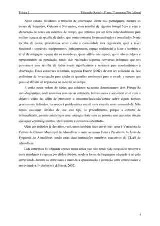 Prática I Educação Social – 3º ano, 1º semestre Pós Laboral
4
Neste estudo, iniciámos o trabalho de observação direta não participante, durante os
meses de Setembro, Outubro e Novembro, com recolha de registos fotográficos e com a
elaboração de notas em cadernos de campo, que optámos por ser feita individualmente para
melhor riqueza de recolha de dados, que posteriormente foram analisados e conciliados. Nesta
recolha de dados, procurámos saber como a comunidade está organizada, quer a nível
funcional - comércio, equipamentos, infraestruturas, espaço residencial e lazer e também a
nível de ocupação - quem são os moradores, quem utiliza este espaço, quem são os líderes e
representantes da população, tendo sido realizadas algumas conversas informais que nos
permitiram uma recolha de dados muito significativos e serviram para aprofundarmos a
observação. Estas conversas informais, segundo Duarte (2002), devem ser utilizadas na fase
preliminar da investigação para ajudar às questões pertinentes para o estudo e sempre que
possível devem ser registadas no caderno de campo.
É então nesta ordem de ideias que achámos relevante dinamizarmos dois Fóruns de
Autodiagnóstico, onde reunimos com várias entidades, líderes locais e sociedade civil, com o
objetivo claro de, além de promover o encontro/discussão/debate sobre alguns tópicos
previamente definidos, levar-nos à problemática social mais vincada nesta comunidade. Não
temos quaisquer dúvidas de que este tipo de procedimento, porque a coberto de
informalidade, permite estabelecer uma interação forte com as pessoas sem que estas sintam
quaisquer constrangimentos relativamente às temáticas abordadas.
Além dos métodos já descritos, realizamos também duas entrevistas: uma à Vereadora da
Cultura da Câmara Municipal de Almodôvar e outra ao nosso Tutor e Presidente da Junta de
Freguesia de Almodôvar, sendo estas duas instituições membros executivos do CLAS de
Almodôvar.
Cada entrevista foi efetuada apenas numa única vez, não tendo sido necessário recorrer a
mais atendendo à riqueza dos dados obtidos, sendo a forma de linguagem adaptada à de cada
entrevistado durante as entrevistas e mantida a aproximação e interação entre entrevistador e
entrevistado (Jovchelovitch & Bauer, 2002).
 