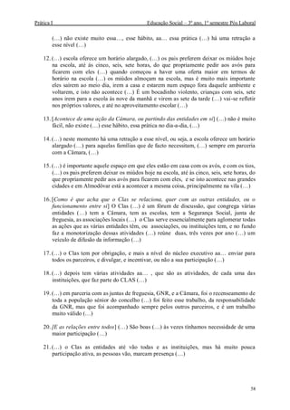 Prática I Educação Social – 3º ano, 1º semestre Pós Laboral
58
(…) não existe muito essa…, esse hábito, aa… essa prática (…) há uma retração a
esse nível (…)
12. (…) escola oferece um horário alargado, (…) os pais preferem deixar os miúdos hoje
na escola, até ás cinco, seis, sete horas, do que propriamente pedir aos avós para
ficarem com eles (…) quando começou a haver uma oferta maior em termos de
horário na escola (…) os miúdos almoçam na escola, mas é muito mais importante
eles saírem ao meio dia, irem a casa e estarem num espaço fora daquele ambiente e
voltarem, e isto não acontece (…) É um bocadinho violento, crianças com seis, sete
anos irem para a escola às nove da manhã e virem as sete da tarde (…) vai-se refletir
nos próprios valores, e até no aproveitamento escolar (…)
13. [Acontece de uma ação da Câmara, ou partindo das entidades em si] (…) não é muito
fácil, não existe (…) esse hábito, essa prática no dia-a-dia, (…)
14. (…) neste momento há uma retração a esse nível, ou seja, a escola oferece um horário
alargado (…) para aquelas famílias que de facto necessitam, (…) sempre em parceria
com a Câmara, (…)
15. (…) é importante aquele espaço em que eles estão em casa com os avós, e com os tios,
(…) os pais preferem deixar os miúdos hoje na escola, até às cinco, seis, sete horas, do
que propriamente pedir aos avós para ficarem com eles, e se isto acontece nas grandes
cidades e em Almodôvar está a acontecer a mesma coisa, principalmente na vila (…)
16. [Como é que acha que o Clas se relaciona, quer com as outras entidades, ou o
funcionamento entre si] O Clas (…) é um fórum de discussão, que congrega várias
entidades (…) tem a Câmara, tem as escolas, tem a Segurança Social, junta de
freguesia, as associações locais (…) o Clas serve essencialmente para aglomerar todas
as ações que as várias entidades têm, ou associações, ou instituições tem, e no fundo
faz a monotorização dessas atividades (…) reúne duas, três vezes por ano (…) um
veículo de difusão da informação (…)
17. (…) o Clas tem por obrigação, e mais a nível do núcleo executivo aa… enviar para
todos os parceiros, e divulgar, e incentivar, ou não a sua participação (…)
18. (…) depois tem várias atividades aa… , que são as atividades, de cada uma das
instituições, que faz parte do CLAS (…)
19. (…) em parceria com as juntas de freguesia, GNR, e a Câmara, foi o recenseamento de
toda a população sénior do concelho (…) foi feito esse trabalho, da responsabilidade
da GNR, mas que foi acompanhado sempre pelos outros parceiros, e é um trabalho
muito válido (…)
20. [E as relações entre todos] (…) São boas (…) às vezes tínhamos necessidade de uma
maior participação (…)
21. (…) o Clas as entidades até vão todas e as instituições, mas há muito pouca
participação ativa, as pessoas vão, marcam presença (…)
 