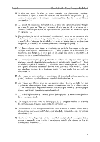 Prática I Educação Social – 3º ano, 1º semestre Pós Laboral
59
22. [A ideia que temos do Clas, no nosso entender, será diagnosticar, qualquer
necessidade, e depois a partir daí avançar com as entidades em parceria…] (…)
temos outra estratégia que é assim, nós temos um gabinete de ação social na Câmara
com técnicos (…)
23. (…) quando há situações de problemáticas (…) temos uma técnica no gabinete de ação
social que faz parte do Clas, que é responsável pela rede social, ela convoca, ou o
conselho executivo para reunir, ou alguma entidade que tenha a ver mais com aquela
problemática (…)
24. [Da participação social, institucional, populacionais, sente se as dinâmicas são
culturais, se a comunidade tem participação ativa, acha que as pessoas acabam por
se envolver] (…) depende das atividades (…) se as atividades focarem nos interesses
das pessoas, e se de facto lhe dizem alguma coisa, elas até participam (…)
25. (…) Temos alguns casos desses e principalmente partindo dos grupos corais, por
exemplo temos aqui as Flores do Campo (…) outro grupo ali na Semblana que tem
exatamente essa função (…) acaba por ser um grupo que anima a localidade (…)
acabam por ser ali um polo dinamizador.
26. (…) temos as associações, que dependem da sua vertente aa… algumas fazem aquelas
atividades anuais (…) depois outras participações que são muito específicas (…) é um
bocadinho por polos de interesse (…) nós temos muitas associações no concelho, lá
está algumas trabalham anualmente durante o ano quase não se dá por elas, e outras
tem atividades regulares (…) funcionam muito (…) em função dos seus próprios
interesses (…)
27. [Em relação ao associativismo e voluntariado há dinâmicas] Voluntariado, há um
grupo (…) não está reconhecido em termos ainda institucionais (…)
28. [Em relação aos idosos, acha que são pessoas ativas] (…) há de tudo (…) nós
organizamos atividades para eles (…) em termos contínuos, que é a nível do desporto
(…) um técnico vai às freguesias dinamizar duas vezes por semana (…) temos grupos
grandes a participar, essencialmente mulheres (…)
29. (…) se nós organizarmos (…) temos grande participação (…) As atividades partindo
deles é mais complicado.
30. [Em relação aos jovens como é a participação] (…) é um problema tirá-los da frente
do computador, ou de alguns locais onde eles se reúnem (…)
31. [Relativamente a esta Intergeracionalidade entre os jovens e os mais idosos, existe
algum tipo de relacionamento] Podem existir atividades pontuais (…) mas por sistema
não existem (…)
32. [Qual a relevância da participação da comunidade na definição de estratégias] Existe
alguma preocupação nesse sentido principalmente quando nós estamos na fase de
elaboração do orçamento (…)
 