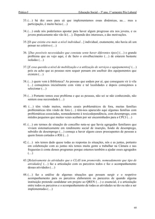Prática I Educação Social – 3º ano, 1º semestre Pós Laboral
60
33. (…) há dez anos para cá que implementamos essas dinâmicas, aa… mas a
participação, é muito baixa (…)
34. (…) onde nós poderíamos apostar para haver algum progresso era nos jovens, e os
jovens praticamente não vão lá (…). Depende dos interesses, e das motivações.
35. [O que existia era mais a nível individual…] individual, exatamente, não havia ali um
pensar no coletivo (…)
36. [Das possíveis necessidades que constata sente haver diferentes tipos] (…) o grande
problema que eu vejo aqui, é de facto o envelhecimento (…) de estarem bastante
isoladas (…)
37. [E essa questão a nível de mobilização e a utilização de serviços e equipamentos] (…)
pois eu acho que as pessoas nem sequer pensam em usufruir dos equipamentos que
existem (…)
38. (…) quem vem à Biblioteca? As pessoas que andam por aí, que conseguem vir à vila
(…) começámos inicialmente com vinte e tal localidades e depois começámos a
selecionar (…)
39. (…) Portanto temos esse problema e que as pessoas, não sei se não conhecendo, não
sentem essa necessidade (…)
40. (…) têm vindo muitos, muitos casais problemáticos de fora, muitas famílias
problemáticas têm vindo de fora (…) têm-nos aparecido aqui algumas famílias com
problemáticas associadas, nomeadamente à toxicodependência, com desemprego, com
miúdos pequenos que muitas vezes acabam por ser encaminhados para a CPCJ (…)
41. (…) em termos de situação do concelho nota-se que havia agregados familiares que
viviam sistematicamente em rendimento social de inserção, fundo de desemprego,
subsidio de desemprego (…) começa a haver alguns casos preocupantes de pessoas a
quem foram cortados o RSI (…)
42. (…) nós temos dado quase todas as respostas às situações, nós e as juntas, portanto
em colaboração com as juntas nós temos muita gente a trabalhar na Câmara e nas
freguesias à conta desses programas porque estamos também a ajudar esses agregados
(…)
43. [Relativamente às atividades que o CLAS tem promovido, nomeadamente que tipo de
atividades] (…) faz a articulação com os parceiros todos e faz o acompanhamento
dessas atividades (…)
44. (…) faz a análise de algumas situações que possam surgir e o respetivo
acompanhamento para os parceiros elaborarem os pareceres de quando alguma
instituição pretende candidatar um projeto ao QREN (…) o essencial, é a articulação
entre todos os parceiros e o acompanhamento de todas as atividades se tão ou não a ser
implementadas (…)
 