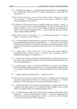 Prática I Educação Social – 3º ano, 1º semestre Pós Laboral
61
45. (…) queremos dar resposta (…) temporariamente vamos fazendo o acompanhamento
com a Segurança Social dizendo sim senhor conseguimos ou, aqui ainda não
conseguimos (…)
46. [Esse plano já dá enfase a isso, a nível de projetos sociais no futuro já tá alguma
coisa prevista] (…) o PDS é para três anos, tivemos agora o 2009/2011 e agora
estamos a trabalhar no 2012/2015 (…)
47. [o diagnóstico é feito na base do que as entidades também vos trazem] (…) exato (…)
tive com a técnica que tá com a responsabilidade do, do PDS, ela diz-me que não há
grandes alterações, a não ser estas novas medidas do governo, nomeadamente as
cantinas sociais e alguns programas novos (…) a única diferença será aqui nas metas
mas que ainda não foram definidas.
48. [Em termos sociais as necessidades…] (…) As pessoas aqui aspiram (…) a ter um
espaço (…) não sei se é Centro de Dia (…)
49. (…) eu tenho algumas dúvidas porque eu acho que se aqueles espaços que existem
fossem devidamente aproveitados e dinamizados aa… (…) nós temos um Cineteatro
que tirando as atividades que a Câmara faz, raramente é solicitado para alguma coisa e
ele pode ser solicitado para quem precisar dele, portanto não é um edifício para tar ali
fechado (…)
50. (…) temos aqui o fórum cultural que vai ter espaço para várias dinâmicas,
nomeadamente para os grupos corais (…) é preciso é que as pessoas de facto se
apropriem desses espaços e, e dinamizem (…)
51. (…) Eu acho que no fundo, para mim a maior problemática é rentabilizar as estruturas
que existem e pôr as pessoas a participar. É claro que algumas pessoas dinâmicas e tal
mas é um pequeno grupo (…)
52. (…) sabes quando é que a Associação de Estudantes me aparece lá na Câmara?
Quando há Mercado Medieval, porque querem ter a barraquinha para ganhar dinheiro
(…) e quando vão pedir subsidio para a viagem de finalistas. São os interesses deles
(…)
53. (…) portanto participam quando querem (…) quando os motiva.
54. [Não encontram nos jovens motivações para aderir] (…) os grupos corais também têm
uma forma, especialmente os homens, as senhoras são mais abertas aa… são muito
fechados, é só como eles querem e, com os jovens não pode ser assim (…)
55. (…) durante o primeiro ciclo, mostram-se entusiasmados aa… depois quando vão para
o segundo ciclo, alguns ainda se vão mantendo mas depois desligam, o que eu tenho
notado é que alguns miúdos já vão integrando grupos corais (…)
56. (…) a esperança que eu tenho é que o gosto fique lá e quando eles forem mais velhos
regressem (…) o nosso animador chegou às escolas (…) quando foi implementar esta
atividade ele começava por perguntar aos miúdos (…) o que era o canto alentejano
(…) Ah essa coisa dos velhos?! Era a resposta (…)
 