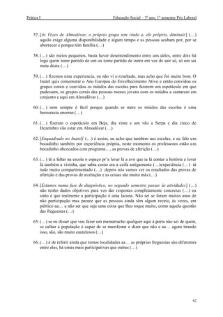 Prática I Educação Social – 3º ano, 1º semestre Pós Laboral
62
57. [As Vozes de Almodôvar, o próprio grupo tem vindo a, ele próprio, diminuir] (…)
aquilo exige alguma disponibilidade e algum tempo e as pessoas acabam por, por se
aborrecer e porque têm família (…)
58. (…) são meios pequenos, basta haver desentendimento entre uns deles, entre dois há
logo quem tome partido de um ou tome partido de outro em vez de sair só, só um sai
meia dúzia (…)
59. (…) fizemos uma experiencia, eu não vi o resultado, mas acho que foi muito bom. O
Inatel quis comemorar o Ano Europeu do Envelhecimento Ativo e então convidou os
grupos corais e convidou os miúdos das escolas para fazerem um espetáculo em que
pudessem, os grupos corais das pessoas menos jovens com os miúdos a cantarem em
conjunto e aqui em Almodôvar (…)
60. (…) nem sempre é fácil porque quando se mete os miúdos das escolas é uma
burocracia enorme (…)
61. (…) fizeram o espetáculo em Beja, dia vinte e um vão a Serpa e dia cinco de
Dezembro vão estar em Almodôvar (…)
62. [Enquadrado no Inatel] (…) é assim, eu acho que também nas escolas, e eu falo um
bocadinho também por experiência própria, neste momento os professores estão um
bocadinho obcecados com programa…, as provas de aferição (…)
63. (…) tá a faltar na escola o espaço pr’a levar lá a avó que ia lá contar a história e levar
lá também a vizinha, que sabia como era a ceifa antigamente (…)experiência (…) tá
tudo muito compartimentado (…) depois nós vamos ver os resultados das provas de
aferição e das provas de avaliação e as coisas são muito más (…)
64. [Estamos numa fase de diagnóstico, no segundo semestre passar às atividades] (…)
não tenho dados objetivos para vos dar respostas completamente concretas (…) eu
sinto é que realmente a participação é uma lacuna. Não sei se foram muitos anos de
não participação mas parece que as pessoas ainda têm algum receio, às vezes, em
público aa… a não ser que seja uma coisa que lhes toque muito, como aquela questão
das freguesias (…)
65. (…) se eu disser que vou fazer um mamarracho qualquer aqui à porta não sei de quem,
se calhar a população é capaz de se manifestar e dizer que não e aa… agora tirando
isso, são, são muito cautelosos (…)
66. (…) é de referir ainda que temos localidades aa… as próprias freguesias são diferentes
entre elas, há umas mais participativas que outras (…)
 