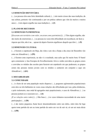 Prática I Educação Social – 3º ano, 1º semestre Pós Laboral
64
1.3 DIMENSÃO IDENTITÁRIA
(…) as pessoas têm uma forte identidade cultural, (…) são muito ciosos das suas tradições, da
sua cultura, portanto vão continuando a por em prática saberes que vêm de muitos e muitos
anos (…) tem algum orgulho nas suas tradições (…) (3)
2. PLANO DE RECURSOS
2.1 DIMENSÃO PATRIMONIAL
[Encaram este território com valor, encaram como património] (…) Têm algum orgulho, não
são muito de exteriorizar, (…) as pessoas às vezes têm dificuldade em reconhecer, de facto a
riqueza que têm, não é aa… apesar de depois ficarem orgulhosos daquilo que têm (…) (9)
2.2 DIMENSÃO CULTURAL
(…) fizeram o espetáculo em Beja, dia vinte e um vão a Serpa e dia cinco de Dezembro vão
estar em Almodôvar (…) (59)
(…) fizemos uma experiencia, eu não vi o resultado, mas acho que foi muito bom. O Inatel
quis comemorar o Ano Europeu do Envelhecimento Ativo e então convidou os grupos corais
e convidou os miúdos das escolas para fazerem um espetáculo em que pudessem, os grupos
corais das pessoas menos jovens com os miúdos a cantarem em conjunto e aqui em
Almodôvar (…) (61)
3. SOCIABILIDADE
3.1 COMUNIDADE
(…) o facto de ser uma população muito dispersa (…), pequenos aglomerados populacionais
com dois ou três habitantes às vezes essas relações são dificultadas por isso, pelas distâncias,
e pelo isolamento, mas onde há agregados mais populacionais, o caso de Almodôvar, (…) as
pessoas juntam-se e associam-se (…) (4)
[E as relações entre todos] (…) São boas (…) às vezes tínhamos necessidade de uma maior
participação (…) (20)
(…) são meios pequenos, basta haver desentendimento entre uns deles, entre dois há logo
quem tome partido de um ou tome partido de outro em vez de sair só, só um sai meia dúzia
(…) (58)
 