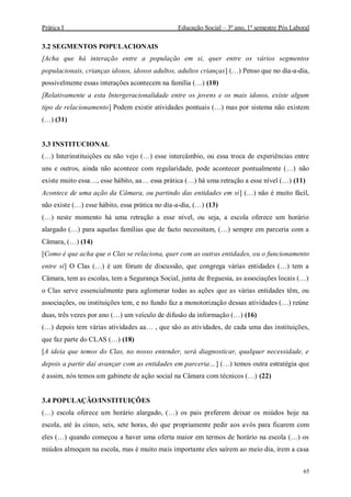 Prática I Educação Social – 3º ano, 1º semestre Pós Laboral
65
3.2 SEGMENTOS POPULACIONAIS
[Acha que há interação entre a população em si, quer entre os vários segmentos
populacionais, crianças idosos, idosos adultos, adultos crianças] (…) Penso que no dia-a-dia,
possivelmente essas interações acontecem na família (…) (10)
[Relativamente a esta Intergeracionalidade entre os jovens e os mais idosos, existe algum
tipo de relacionamento] Podem existir atividades pontuais (…) mas por sistema não existem
(…) (31)
3.3 INSTITUCIONAL
(…) Interinstituições eu não vejo (…) esse intercâmbio, ou essa troca de experiências entre
uns e outros, ainda não acontece com regularidade, pode acontecer pontualmente (…) não
existe muito essa…, esse hábito, aa… essa prática (…) há uma retração a esse nível (…) (11)
Acontece de uma ação da Câmara, ou partindo das entidades em si] (…) não é muito fácil,
não existe (…) esse hábito, essa prática no dia-a-dia, (…) (13)
(…) neste momento há uma retração a esse nível, ou seja, a escola oferece um horário
alargado (…) para aquelas famílias que de facto necessitam, (…) sempre em parceria com a
Câmara, (…) (14)
[Como é que acha que o Clas se relaciona, quer com as outras entidades, ou o funcionamento
entre si] O Clas (…) é um fórum de discussão, que congrega várias entidades (…) tem a
Câmara, tem as escolas, tem a Segurança Social, junta de freguesia, as associações locais (…)
o Clas serve essencialmente para aglomerar todas as ações que as várias entidades têm, ou
associações, ou instituições tem, e no fundo faz a monotorização dessas atividades (…) reúne
duas, três vezes por ano (…) um veículo de difusão da informação (…) (16)
(…) depois tem várias atividades aa… , que são as atividades, de cada uma das instituições,
que faz parte do CLAS (…) (18)
[A ideia que temos do Clas, no nosso entender, será diagnosticar, qualquer necessidade, e
depois a partir daí avançar com as entidades em parceria…] (…) temos outra estratégia que
é assim, nós temos um gabinete de ação social na Câmara com técnicos (…) (22)
3.4 POPULAÇÃO/INSTITUIÇÕES
(…) escola oferece um horário alargado, (…) os pais preferem deixar os miúdos hoje na
escola, até ás cinco, seis, sete horas, do que propriamente pedir aos avós para ficarem com
eles (…) quando começou a haver uma oferta maior em termos de horário na escola (…) os
miúdos almoçam na escola, mas é muito mais importante eles saírem ao meio dia, irem a casa
 
