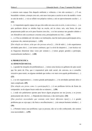Prática I Educação Social – 3º ano, 1º semestre Pós Laboral
66
e estarem num espaço fora daquele ambiente e voltarem, e isto não acontece (…) É um
bocadinho violento, crianças com seis, sete anos irem para a escola às nove da manhã e virem
as sete da tarde (…) vai-se refletir nos próprios valores, e até no aproveitamento escolar (…)
(12)
(…) é importante aquele espaço em que eles estão em casa com os avós, e com os tios, (…) os
pais preferem deixar os miúdos hoje na escola, até às cinco, seis, sete horas, do que
propriamente pedir aos avós para ficarem com eles, e se isto acontece nas grandes cidades e
em Almodôvar está a acontecer a mesma coisa, principalmente na vila (…) (15)
(…) o Clas as entidades até vão todas e as instituições, mas há muito pouca participação ativa,
as pessoas vão, marcam presença (…) (21)
[Em relação aos idosos, acha que são pessoas ativas] (…) há de tudo (…) nós organizamos
atividades para eles (…) em termos contínuos, que é a nível do desporto (…) um técnico vai
às freguesias dinamizar duas vezes por semana (…) temos grupos grandes a participar,
essencialmente mulheres (…) (28)
4. PROBLEMÁTICA
4.1 DIMENSÃO SOCIAL
(…) quando há situações de problemáticas (…) temos uma técnica no gabinete de ação social
que faz parte do Clas, que é responsável pela rede social, ela convoca, ou o conselho
executivo para reunir, ou alguma entidade que tenha a ver mais com aquela problemática (…)
(23)
(…) se nós organizarmos (…) temos grande participação (…) As atividades partindo deles é
mais complicado. (29)
[Em relação aos jovens como é a participação] (…) é um problema tirá-los da frente do
computador, ou de alguns locais onde eles se reúnem (…) (30)
(…) onde nós poderíamos apostar para haver algum progresso era nos jovens, e os jovens
praticamente não vão lá (…). Depende dos interesses, e das motivações. (34)
[Das possíveis necessidades que constata sente haver diferentes tipos] (…) o grande
problema que eu vejo aqui, é de facto o envelhecimento (…) de estarem bastante isoladas (…)
(36)
(…) Portanto temos esse problema e que as pessoas, não sei se não conhecendo, não sentem
essa necessidade (…) (39)
 