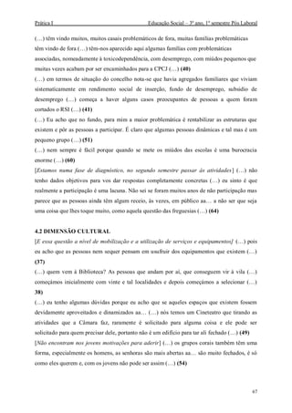 Prática I Educação Social – 3º ano, 1º semestre Pós Laboral
67
(…) têm vindo muitos, muitos casais problemáticos de fora, muitas famílias problemáticas
têm vindo de fora (…) têm-nos aparecido aqui algumas famílias com problemáticas
associadas, nomeadamente à toxicodependência, com desemprego, com miúdos pequenos que
muitas vezes acabam por ser encaminhados para a CPCJ (…) (40)
(…) em termos de situação do concelho nota-se que havia agregados familiares que viviam
sistematicamente em rendimento social de inserção, fundo de desemprego, subsidio de
desemprego (…) começa a haver alguns casos preocupantes de pessoas a quem foram
cortados o RSI (…) (41)
(…) Eu acho que no fundo, para mim a maior problemática é rentabilizar as estruturas que
existem e pôr as pessoas a participar. É claro que algumas pessoas dinâmicas e tal mas é um
pequeno grupo (…) (51)
(…) nem sempre é fácil porque quando se mete os miúdos das escolas é uma burocracia
enorme (…) (60)
[Estamos numa fase de diagnóstico, no segundo semestre passar às atividades] (…) não
tenho dados objetivos para vos dar respostas completamente concretas (…) eu sinto é que
realmente a participação é uma lacuna. Não sei se foram muitos anos de não participação mas
parece que as pessoas ainda têm algum receio, às vezes, em público aa… a não ser que seja
uma coisa que lhes toque muito, como aquela questão das freguesias (…) (64)
4.2 DIMENSÃO CULTURAL
[E essa questão a nível de mobilização e a utilização de serviços e equipamentos] (…) pois
eu acho que as pessoas nem sequer pensam em usufruir dos equipamentos que existem (…)
(37)
(…) quem vem à Biblioteca? As pessoas que andam por aí, que conseguem vir à vila (…)
começámos inicialmente com vinte e tal localidades e depois começámos a selecionar (…)
38)
(…) eu tenho algumas dúvidas porque eu acho que se aqueles espaços que existem fossem
devidamente aproveitados e dinamizados aa… (…) nós temos um Cineteatro que tirando as
atividades que a Câmara faz, raramente é solicitado para alguma coisa e ele pode ser
solicitado para quem precisar dele, portanto não é um edifício para tar ali fechado (…) (49)
[Não encontram nos jovens motivações para aderir] (…) os grupos corais também têm uma
forma, especialmente os homens, as senhoras são mais abertas aa… são muito fechados, é só
como eles querem e, com os jovens não pode ser assim (…) (54)
 