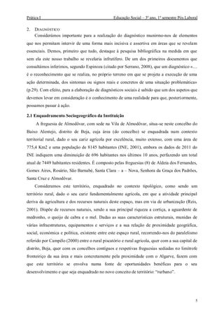 Prática I Educação Social – 3º ano, 1º semestre Pós Laboral
5
2. DIAGNÓSTICO
Considerámos importante para a realização do diagnóstico munirmo-nos de elementos
que nos permitam intervir de uma forma mais incisiva e assertiva em áreas que se revelam
essenciais. Demos, primeiro que tudo, destaque à pesquisa bibliográfica na medida em que
sem ela este nosso trabalho se revelaria infrutífero. De um dos primeiros documentos que
consultámos inferimos, segundo Espinoza (citado por Serrano, 2008), que um diagnóstico «…
é o reconhecimento que se realiza, no próprio terreno em que se projeta a execução de uma
ação determinada, dos sintomas ou signos reais e concretos de uma situação problemática»
(p.29). Com efeito, para a elaboração de diagnósticos sociais é sabido que um dos aspetos que
devemos levar em consideração é o conhecimento de uma realidade para que, posteriormente,
possamos passar à ação.
2.1 Enquadramento Sociogeográfico da Instituição
A freguesia de Almodôvar, com sede na Vila de Almodôvar, situa-se neste concelho do
Baixo Alentejo, distrito de Beja, cuja área (do concelho) se enquadrada num contexto
territorial rural, dado o seu cariz agrícola por excelência, muito extenso, com uma área de
775,4 Km2 e uma população de 8145 habitantes (INE, 2001), embora os dados de 2011 do
INE indiquem uma diminuição de 696 habitantes nos últimos 10 anos, perfazendo um total
atual de 7449 habitantes residentes. É composto pelas freguesias (8) de Aldeia dos Fernandes,
Gomes Aires, Rosário, São Barnabé, Santa Clara – a – Nova, Senhora da Graça dos Padrões,
Santa Cruz e Almodôvar.
Consideramos este território, enquadrado no contexto tipológico, como sendo um
território rural, dado o seu cariz fundamentalmente agrícola, em que a atividade principal
deriva da agricultura e dos recursos naturais deste espaço, mas em via de urbanização (Reis,
2001). Dispõe de recursos naturais, sendo a sua principal riqueza a cortiça, a aguardente de
medronho, o queijo de cabra e o mel. Dadas as suas características estruturais, munidas de
várias infraestruturas, equipamentos e serviços e a sua relação de proximidade geográfica,
social, económica e política, existente entre este espaço rural, recorrendo-nos do paralelismo
referido por Campêlo (2000) entre o rural piscatório e rural agrícola, quer com a sua capital de
distrito, Beja, quer com os concelhos contíguos e respetivas freguesias sediadas no limítrofe
fronteiriço da sua área e mais concretamente pela proximidade com o Algarve, fazem com
que este território se envolva numa fonte de oportunidades benéficas para o seu
desenvolvimento e que seja enquadrado no novo conceito de território: “rurbano”.
 
