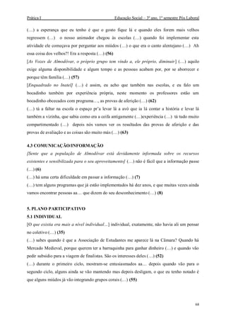 Prática I Educação Social – 3º ano, 1º semestre Pós Laboral
68
(…) a esperança que eu tenho é que o gosto fique lá e quando eles forem mais velhos
regressem (…) o nosso animador chegou às escolas (…) quando foi implementar esta
atividade ele começava por perguntar aos miúdos (…) o que era o canto alentejano (…) Ah
essa coisa dos velhos?! Era a resposta (…) (56)
[As Vozes de Almodôvar, o próprio grupo tem vindo a, ele próprio, diminuir] (…) aquilo
exige alguma disponibilidade e algum tempo e as pessoas acabam por, por se aborrecer e
porque têm família (…) (57)
[Enquadrado no Inatel] (…) é assim, eu acho que também nas escolas, e eu falo um
bocadinho também por experiência própria, neste momento os professores estão um
bocadinho obcecados com programa…, as provas de aferição (…) (62)
(…) tá a faltar na escola o espaço pr’a levar lá a avó que ia lá contar a história e levar lá
também a vizinha, que sabia como era a ceifa antigamente (…)experiência (…) tá tudo muito
compartimentado (…) depois nós vamos ver os resultados das provas de aferição e das
provas de avaliação e as coisas são muito más (…) (63)
4.3 COMUNICAÇÃO/INFORMAÇÃO
[Sente que a população de Almodôvar está devidamente informada sobre os recursos
existentes e sensibilizada para o seu aproveitamento] (…) não é fácil que a informação passe
(…) (6)
(…) há uma certa dificuldade em passar a informação (…) (7)
(…) tem alguns programas que já estão implementados há dez anos, e que muitas vezes ainda
vamos encontrar pessoas aa… que dizem do seu desconhecimento (…) (8)
5. PLANO PARTICIPATIVO
5.1 INDIVIDUAL
[O que existia era mais a nível individual…] individual, exatamente, não havia ali um pensar
no coletivo (…) (35)
(…) sabes quando é que a Associação de Estudantes me aparece lá na Câmara? Quando há
Mercado Medieval, porque querem ter a barraquinha para ganhar dinheiro (…) e quando vão
pedir subsidio para a viagem de finalistas. São os interesses deles (…) (52)
(…) durante o primeiro ciclo, mostram-se entusiasmados aa… depois quando vão para o
segundo ciclo, alguns ainda se vão mantendo mas depois desligam, o que eu tenho notado é
que alguns miúdos já vão integrando grupos corais (…) (55)
 