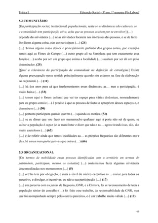 Prática I Educação Social – 3º ano, 1º semestre Pós Laboral
69
5.2 COMUNITÁRIO
[Da participação social, institucional, populacionais, sente se as dinâmicas são culturais, se
a comunidade tem participação ativa, acha que as pessoas acabam por se envolver] (…)
depende das atividades (…) se as atividades focarem nos interesses das pessoas, e se de facto
lhe dizem alguma coisa, elas até participam (…) (24)
(…) Temos alguns casos desses e principalmente partindo dos grupos corais, por exemplo
temos aqui as Flores do Campo (…) outro grupo ali na Semblana que tem exatamente essa
função (…) acaba por ser um grupo que anima a localidade (…) acabam por ser ali um polo
dinamizador. (25)
[Qual a relevância da participação da comunidade na definição de estratégias] Existe
alguma preocupação nesse sentido principalmente quando nós estamos na fase de elaboração
do orçamento (…) (32)
(…) há dez anos para cá que implementamos essas dinâmicas, aa… mas a participação, é
muito baixa (…) (33)
(…) temos aqui o fórum cultural que vai ter espaço para várias dinâmicas, nomeadamente
para os grupos corais (…) é preciso é que as pessoas de facto se apropriem desses espaços e, e
dinamizem (…) (50)
(…) portanto participam quando querem (…) quando os motiva. (53)
(…) se eu disser que vou fazer um mamarracho qualquer aqui à porta não sei de quem, se
calhar a população é capaz de se manifestar e dizer que não e aa… agora tirando isso, são, são
muito cautelosos (…) (65)
(…) é de referir ainda que temos localidades aa… as próprias freguesias são diferentes entre
elas, há umas mais participativas que outras (…) (66)
5.3 ORGANIZACIONAL
[Em termos de mobilidade essas pessoas identificadas com o território em termos de
património, participam, mesmo os isoladas] (…) costumamos fazer algumas atividades
descentralizadas nos monumentos (…) (5)
(…) o Clas tem por obrigação, e mais a nível do núcleo executivo aa… enviar para todos os
parceiros, e divulgar, e incentivar, ou não a sua participação (…) (17)
(…) em parceria com as juntas de freguesia, GNR, e a Câmara, foi o recenseamento de toda a
população sénior do concelho (…) foi feito esse trabalho, da responsabilidade da GNR, mas
que foi acompanhado sempre pelos outros parceiros, e é um trabalho muito válido (…) (19)
 