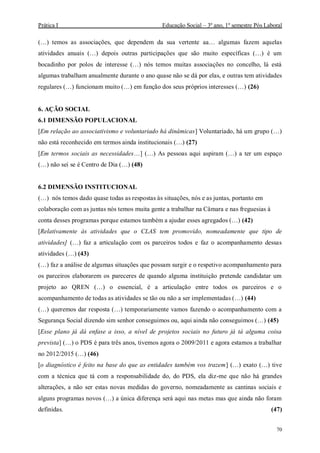 Prática I Educação Social – 3º ano, 1º semestre Pós Laboral
70
(…) temos as associações, que dependem da sua vertente aa… algumas fazem aquelas
atividades anuais (…) depois outras participações que são muito específicas (…) é um
bocadinho por polos de interesse (…) nós temos muitas associações no concelho, lá está
algumas trabalham anualmente durante o ano quase não se dá por elas, e outras tem atividades
regulares (…) funcionam muito (…) em função dos seus próprios interesses (…) (26)
6. AÇÃO SOCIAL
6.1 DIMENSÃO POPULACIONAL
[Em relação ao associativismo e voluntariado há dinâmicas] Voluntariado, há um grupo (…)
não está reconhecido em termos ainda institucionais (…) (27)
[Em termos sociais as necessidades…] (…) As pessoas aqui aspiram (…) a ter um espaço
(…) não sei se é Centro de Dia (…) (48)
6.2 DIMENSÃO INSTITUCIONAL
(…) nós temos dado quase todas as respostas às situações, nós e as juntas, portanto em
colaboração com as juntas nós temos muita gente a trabalhar na Câmara e nas freguesias à
conta desses programas porque estamos também a ajudar esses agregados (…) (42)
[Relativamente às atividades que o CLAS tem promovido, nomeadamente que tipo de
atividades] (…) faz a articulação com os parceiros todos e faz o acompanhamento dessas
atividades (…) (43)
(…) faz a análise de algumas situações que possam surgir e o respetivo acompanhamento para
os parceiros elaborarem os pareceres de quando alguma instituição pretende candidatar um
projeto ao QREN (…) o essencial, é a articulação entre todos os parceiros e o
acompanhamento de todas as atividades se tão ou não a ser implementadas (…) (44)
(…) queremos dar resposta (…) temporariamente vamos fazendo o acompanhamento com a
Segurança Social dizendo sim senhor conseguimos ou, aqui ainda não conseguimos (…) (45)
[Esse plano já dá enfase a isso, a nível de projetos sociais no futuro já tá alguma coisa
prevista] (…) o PDS é para três anos, tivemos agora o 2009/2011 e agora estamos a trabalhar
no 2012/2015 (…) (46)
[o diagnóstico é feito na base do que as entidades também vos trazem] (…) exato (…) tive
com a técnica que tá com a responsabilidade do, do PDS, ela diz-me que não há grandes
alterações, a não ser estas novas medidas do governo, nomeadamente as cantinas sociais e
alguns programas novos (…) a única diferença será aqui nas metas mas que ainda não foram
definidas. (47)
 