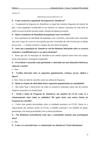 Prática I Educação Social – 3º ano, 1º semestre Pós Laboral
72
ANEXO 11
PROTOCOLO DA ENTREVISTA A2
E – Como carateriza a população da freguesia de Almodôvar?
e - A população da freguesia de Almodôvar, ao igual das restantes freguesias do interior do
país, é uma população envelhecida na sua maioria, no entanto a presença de uma mina de
cobre no nosso território permite ainda a fixação de alguma juventude.
E – Qual o sentimento de identidade da população com o território?
e – Este sentimento de identidade da população com o território, está ainda muito enraizado,
seja com os que cá vivem ou com aqueles que por vicissitudes da vida tiveram que se afastar
da sua terra… a família, território e amigos são elos fortes de ligação.
E – Sente que a população de Almodovar está devidamente informada sobre os recursos
existentes e sensibilizada para o seu aproveitamento?
e – Penso que sim. O município de Almodôvar tem sabido explorar muito bem este campo,
assim como passar a mensagem à população.
E – O território é encarado como património e valorizado nas suas dimensões históricas,
culturais e sociais?
e – Sim.
E – Verifica interação entre os segmentos populacionais: crianças, jovens, adultos e
idosos?
e - Sim. Tanto na sede de concelho como nas aldeias da freguesia.
E – Quais as relações de afetividade destes segmentos populacionais na comunidade?
e – São muito boas e observáveis em todas as iniciativas realizadas sejam elas de caracter
religioso, associativo ou institucional.
E – Sendo a Junta de Freguesia de Almodovar um membro do CLAS, como vê o
relacionamento entre todas as entidades? Há apoio desta com outras Juntas de
Freguesia do concelho?
e – Existe uma grande proximidade entre as entidades presentes no CLAS. Sendo eu o
representante das restantes juntas no CLAS, o trabalho realizado é um trabalho de grupo,
permanente e de muita proximidade com os outros presidentes.
E – Nas dinâmicas socioculturais sente que a comunidade mantém uma participação
ativa?
e - Sim.
E – Como vê o associativismo e o voluntariado em Almodovar? Existe dinamismo?
 