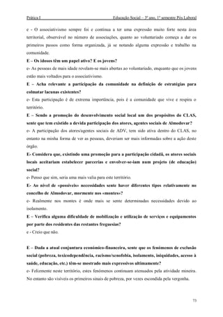Prática I Educação Social – 3º ano, 1º semestre Pós Laboral
73
e - O associativismo sempre foi e continua a ter uma expressão muito forte nesta área
territorial, observável no número de associações, quanto ao voluntariado começa a dar os
primeiros passos como forma organizada, já se notando alguma expressão e trabalho na
comunidade.
E – Os idosos têm um papel ativo? E os jovens?
e- As pessoas de mais idade revelam-se mais abertas ao voluntariado, enquanto que os jovens
estão mais voltados para o associativismo.
E – Acha relevante a participação da comunidade na definição de estratégias para
colmatar lacunas existentes?
e- Esta participação é de extrema importância, pois é a comunidade que vive e respira o
território.
E – Sendo a promoção do desenvolvimento social local um dos propósitos do CLAS,
sente que tem existido a devida participação dos atores, agentes sociais de Almodovar?
e- A participação dos atores/agentes sociais de ADV, tem sido ativa dentro do CLAS, no
entanto na minha forma de ver as pessoas, deveriam ser mais informadas sobre a ação deste
órgão.
E- Considera que, existindo uma promoção para a participação cidadã, os atores sociais
locais aceitariam estabelecer parcerias e envolver-se-iam num projeto (de educação)
social?
e- Penso que sim, seria uma mais valia para este território.
E- Ao nível de «possíveis» necessidades sente haver diferentes tipos relativamente no
concelho de Almodovar, mormente nos «montes»?
e- Realmente nos montes é onde mais se sente determinadas necessidades devido ao
isolamento.
E – Verifica alguma dificuldade de mobilização e utilização de serviços e equipamentos
por parte dos residentes das restantes freguesias?
e - Creio que não.
E – Dada a atual conjuntura económico-financeira, sente que os fenómenos de exclusão
social (pobreza, toxicodependência, racismo/xenofobia, isolamento, iniquidades, acesso à
saúde, educação, etc.) têm-se mostrado mais expressivos ultimamente?
e- Felizmente neste território, estes fenómenos continuam atenuados pela atividade mineira.
No entanto são visíveis os primeiros sinais de pobreza, por vezes escondida pela vergonha.
 