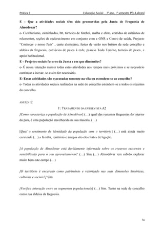 Prática I Educação Social – 3º ano, 1º semestre Pós Laboral
74
E – Que a atividades sociais têm sido promovidas pela Junta de Freguesia de
Almodovar?
e- Cicloturismo, caminhadas, btt, torneios de futebol, malha e chito, corridas de carrinhos de
rolamentos, seções de esclarecimento em conjunto com a GNR e Centro de saúde, Projecto
“Conhecer o nosso País” , cante alentejano, festas de verão nos bairros da sede concelho e
aldeias da freguesia, convívios de pesca à rede, passeio Todo Terreno, torneio de pesca, e
apoio habitacional.
E – Projetos sociais futuros da Junta e em que dimensões?
e- É nossa intenção manter todas estas atividades nos tempos mais próximos e se necessário
continuar a inovar, se assim for necessário.
E- Essas atividades são executadas somente na vila ou estendem-se ao concelho?
e- Todas as atividades sociais realizadas na sede do concelho estendem-se a todos os recantos
do concelho.
ANEXO 12
1º. TRATAMENTO DA ENTREVISTA A2
[Como caracteriza a população de Almodôvar] (…) igual das restantes freguesias do interior
do país, é uma população envelhecida na sua maioria, (…)
[Qual o sentimento de identidade da população com o território] (…) está ainda muito
enraizado (…) a família, território e amigos são elos fortes de ligação.
[A população de Almodovar está devidamente informada sobre os recursos existentes e
sensibilizada para o seu aproveitamento? (…) Sim (…) Almodôvar tem sabido explorar
muito bem este campo (…)
[O território é encarado como património e valorizado nas suas dimensões históricas,
culturais e sociais?] Sim.
[Verifica interação entre os segmentos populacionais] (…) Sim. Tanto na sede de concelho
como nas aldeias da freguesia.
 