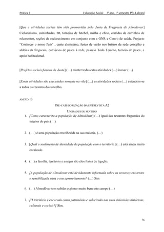 Prática I Educação Social – 3º ano, 1º semestre Pós Laboral
76
[Que a atividades sociais têm sido promovidas pela Junta de Freguesia de Almodovar]
Cicloturismo, caminhadas, btt, torneios de futebol, malha e chito, corridas de carrinhos de
rolamentos, seções de esclarecimento em conjunto com a GNR e Centro de saúde, Projecto
“Conhecer o nosso País” , cante alentejano, festas de verão nos bairros da sede concelho e
aldeias da freguesia, convívios de pesca à rede, passeio Todo Terreno, torneio de pesca, e
apoio habitacional.
[Projetos sociais futuros da Junta] (…) manter todas estas atividades (…) inovar (…)
[Essas atividades são executadas somente na vila] (…) as atividades sociais (…) estendem-se
a todos os recantos do concelho.
ANEXO 13
PRÉ-CATEGORIZAÇÃO DA ENTREVISTA A2
UNIDADES DE SENTIDO
1. [Como caracteriza a população de Almodôvar] (…) igual das restantes freguesias do
interior do país (…)
2. (… ) é uma população envelhecida na sua maioria, (…)
3. [Qual o sentimento de identidade da população com o território] (…) está ainda muito
enraizado
4. (…) a família, território e amigos são elos fortes de ligação.
5. [A população de Almodovar está devidamente informada sobre os recursos existentes
e sensibilizada para o seu aproveitamento? (…) Sim
6. (…) Almodôvar tem sabido explorar muito bem este campo (…)
7. [O território é encarado como património e valorizado nas suas dimensões históricas,
culturais e sociais?] Sim.
 
